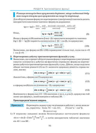 96
РОЗДІЛ 1. Тригонометричні функції
Різниця косинусів двох аргументів дорівнює: мінус подвоєний добу
ток синуса півсуми цих аргументів на синус їх піврізниці.
Для обґрунтування формули перетворення суми (різниці) тангенсів досить
використати означення тангенса і формули додавання:
( )sin sin cos cos sin sinsin
cos cos cos cos cos cos
tg tg .
β α β + α β α + βα
α β α β α β
α + β = + = =
Отже, tg tg .
sin( )
cos cos
αα ββ
αα ββ
αα ββ
+ =
+
(9)
Якщо у формулі (9) замінити β на (–β) і врахувати непарність тангенса
(tg (–β) = –tg β) і парність косинуса (cos (–β) = cos β), то одержуємо:
( )−
− =
sin
cos cos
tg tg .
α β
α β
α β (10)
Зазначимо, що формули (9) і (10) справедливі тільки тоді, коли cos α ≠ 0
і cos β ≠ 0. )
2. Перетворення добутку тригонометричних функцій у суму.
( Зазначимо,щовпроцесіобґрунтуванняформулперетвореннясумиірізниці
синусів і косинусів у добуток ми фактично отримали і формули перетво
рення добутків тригонометричних функцій у суму. Дійсно, якщо поділити
обидві частини рівності (1) на 2 і записати одержану рівність справа на
ліво, маємо:
sin cos sin sin .x y x y x y= −( )+ +( )( )1
2 (11)
Аналогічно, з формули (7) одержуємо:
cos cos cos cos ,x y x y x y= −( )+ +( )( )1
2
(12)
а з формули (8) (після ділення на –2), одержуємо:
sin sin cos cos .x y x y x y= −( )− +( )( )1
2
(13)
Замінюючи у формулах (11–13) значення x на α, а y на β, одержуємо той
запис цих формул, який наведено в таблиці 20. )
Приклади розв’язання завдань
Приклад 1 Перетворіть задану суму чи різницю в добуток і, якщо можли
во, спростіть: 1) sin 75° + sin 15°; 2*
) cos2
α – cos2
β.
К о м е н т а р
1) У першому завданні можна безпосередньо застосувати формулу
2 2
sin sin 2 sin cos ,
α + β α − β
α + β = а потім використати табличні значення
sin 45° і cos 30°.
 