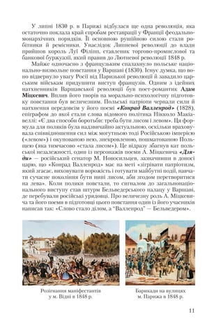 У липні 1830 р. в Парижі відбулася ще одна революція, яка
остаточно поклала край спробам реставрації у Франції феодально
монархічних порядків. Її основною рушійною силою стали ро
бітники й ремісники. Унаслідок Липневої революції до влади
прийшов король Луї Філіпп, ставленик торгово промислової та
банкової буржуазії, який правив до Лютневої революції 1848 р.
Майже одночасно з французьким спалахнуло польське націо
нально визвольне повстання у Варшаві (1830). Існує думка, що во
но відвернуло увагу Росії від Паризької революції й завадило цар
ським військам придушити виступ французів. Одним з ідейних
натхненників Варшавської революції був поет романтик Адам
Міцкевич. Вплив його творів на морально психологічну підготов
ку повстання був величезним. Польські патріоти черпали сили й
натхнення передовсім у його поемі «Конрад Валленрод» (1828),
епіграфом до якої стали слова відомого політика Нікколо Макіа
веллі: «Є два способи боротьби: треба бути лисом і левом». Ця фор
мула для поляків була надзвичайно актуальною, оскільки врахову
вала співвідношення сил між могутньою тоді Російською імперією
(«левом») і окупованою нею, знекровленою, пошматованою Поль
щею (яка тимчасово «стала лисом»). Це відразу збагнув кат поль
ської незалежності, один із персонажів поеми А. Міцкевича «Дзя
ди» — російський сенатор М. Новосильцев, зазначивши в доносі
царю, що «Конрад Валленрод» має на меті «зігрівати патріотизм,
який згасає, виховувати ворожість і готувати майбутні події, навча
ти сучасне покоління бути нині лисом, аби згодом перетворитися
на лева». Коли поляки повстали, то сигналом до загальнонаціо
нального виступу став штурм Бельведерського палацу у Варшаві,
де перебували російські урядовці. Про величезну роль А. Міцкеви
ча та його поеми в підготовці цього повстання один із його учасників
написав так: «Слово стало ділом, а “Валленрод” — Бельведером».
11
Розігнання маніфестантів
у м. Відні в 1848 р.
Барикади на вулицях
м. Парижа в 1848 р.
 