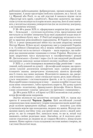 робітників роботодавцями: фабрикантами, промисловцями й під
приємцями. А якщо пролетарів гноблять однаково, як у Англії, так
і у Франції або Росії, то на цій підставі й виникло відоме гасло
«Пролетарі всіх країн, єднайтеся!». Важливо зазначити, що марк
сизм суттєво вплинув на історію всього людства, його й нині вивча
ють у всесвітньо відомих університетах (не як політичну доктрину,
а як економічне вчення).
У 30–40 х роках ХІХ ст. сформувався анархізм (від грец. anar
hia — безвладдя) — суспільно політична течія, представники якої
виступали за негайне знищення будь якої державної влади внаслі
док «стихійного бунту мас». У Росії ідеї анархізму втілилися в тео
рії та практиці революційного народництва. В Україні на початку
ХХ ст. в роки громадянської війни під гаслами анархізму воював
Нестор Махно. В його музеї, відкритому вже в суверенній Україні,
в м. Гуляйполі (Запорізька обл.) можна побачити парадоксальні
анархістські гасла на кшталт «Анархія — мати порядку», що майо
ріли над махновськими тачанками в степах України. Відлуння де
яких анархічних гасел відчувається в «поліфонічному» романі
Ф. Достоєвського «Злочин і кара» (та й сам видатний російський
письменник замолоду зазнав певного впливу подібних ідей).
У ХІХ ст. у світі поширився позитивізм (фр. positivisme — пози
тивний, побудований на думці) — філософський напрям, що прого
лосив сукупні досягнення конкретних наук єдиним джерелом
істинного знання, заперечуючи пізнавальну цінність філософії,
яка б стояла над цими науками. Позитивісти вважали, що джере
лом істинного знання є лише спеціальні науки, роль яких обмежу
ється описанням і систематизацією фактів, а не їх тлумаченням.
Його прибічники сповідували істину — знання потрібні тільки тоді,
коли вони «позитивні», тобто приносять користь. На думку одного
з «батьків» позитивізму, французького філософа Огюста Конта,
слово «позитивне» означає «реальне» на противагу «химерному».
До 30 х років ХІХ ст. в Європі та США позитивізм став доміну
ючим філософським напрямом.
Значно вплинули на ідеологічну ситуацію ХІХ ст. також від
криття й концепції Чарльза Дарвіна. Цей англійський учений
запропонував свою знамениту теорію походження видів живої при
роди шляхом природного відбору, зокрема — шокуючу для своїх
сучасників версію про походження людини від мавпи. Відтоді свя
щеники мають постійну тему для іронії: якщо дехто з людей запе
речує те, що їх створив Бог, заявляли вони, то що ж, нехай тоді
вважають своїми родичами мавп. Звичайно, де й поділося рене
сансне ставлення до людини як до «окраси Всесвіту», вінця всього
живого. Homo sapiens стала складовою системи живих створінь, як
і всі інші біологічні види.
13
 