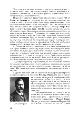 Така повага до наукового знання не могла не позначитися на ес
тетичних орієнтирах, тож художня творчість стала асоціюватися з
науковою діяльністю, а методика роботи письменника стала
нагадувати дослідження вченого.
Недаремно видатний французький письменник реаліст ХІХ ст.
Оноре де Бальзак влучно зазначив, що «перемога реалізму над
романтизмом зумовлена торжеством науки над фантазією». Ці на
укові відкриття втілювалися в літературі ХІХ ст.: іноді опосередко
вано, а іноді й прямо. Ось яскравий приклад із роману Оскара Уай
льда «Портрет Доріана Грея» (1891): «Деякий час Доріана цікавив
містицизм, з його дивовижною снагою перетворювати буденне на
щось незвичне й таємниче… В іншу пору він схилявся до матеріаліс
тичної доктрини німецького дарвінізму, захоплений концепцією аб
солютної залежності духу від певних фізичних умов, патологічних
чи здорових, нормальних чи ненормальних. Доріан з гострою насо
лодою зводив людські думки й пристрасті до функції якої небудь
клітини сірої речовини мозку чи білого нервового волокна».
Як бачимо, О. Уайльд іронічно ставився до вищезгаданих концеп
цій. Проте, як відомо, у кожному жарті є певна частина правди. І вона
полягала в тому, що дарвінізм помітно впливав на уми сучасників і
стилістику художньої творчості, яка чимдалі більше асоціювалася
з відкриттями і «духом» природничих наук. Особливо це помітно
у творчості натуралістів, зокрема Е. Золя, який був майстром худож
нього дослідження законів спадковості («Ругон Маккари»).
Тоді ж природознавці звернули увагу на закономірність: рослини
того самого виду виростають суттєво різними в неоднакових умовах
існування (спеки чи затінку, дощів чи засухи, чорнозему чи пісків
тощо). Ця закономірність була перенесена на життя суспільства та
людини.
У другій половині ХІХ ст. справжнім володарем дум європей
ців став австрійський психолог Зигмунд Фрейд. Він був першим у
науковому дослідженні підсвідомого, най
потаємніших глибин людської душі, того,
про що людина може й не здогадуватися.
Його відкриття помітно вплинули на онов
лення художньої палітри письменників, що
передовсім стосується представників мо
дернізму.
Найпровокативнішим з поміж філо
софів ХІХ ст. виявився представник найсу
мирнішого фаху — професор філології Ба
зельського університету — Фрідріх Ніцше.
Він висунув ідею «надлюдини («ü bermensh»),
якій нібито дозволено те, що заборонено
14
Зигмунд Фрейд
 