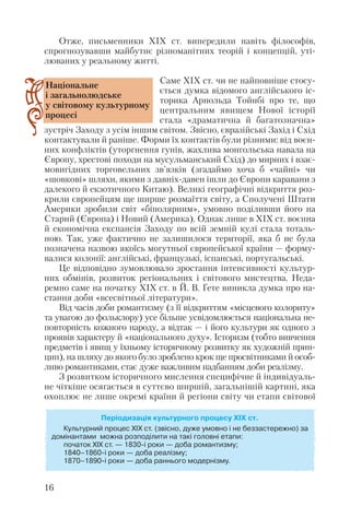 Отже, письменники ХІХ ст. випередили навіть філософів,
спрогнозувавши майбутнє різноманітних теорій і концепцій, уті
люваних у реальному житті.
Саме ХІХ ст. чи не найповніше стосу
ється думка відомого англійського іс
торика Арнольда Тойнбі про те, що
центральним явищем Нової історії
стала «драматична й багатозначна»
зустріч Заходу з усім іншим світом. Звісно, євразійські Захід і Схід
контактували й раніше. Форми їх контактів були різними: від воєн
них конфліктів (уторгнення гунів, жахлива монгольська навала на
Європу, хрестові походи на мусульманський Схід) до мирних і взає
мовигідних торговельних зв’язків (згадаймо хоча б «чайні» чи
«шовкові» шляхи, якими з давніх давен ішли до Європи каравани з
далекого й екзотичного Китаю). Великі географічні відкриття роз
крили європейцям ще ширше розмаїття світу, а Сполучені Штати
Америки зробили світ «біполярним», умовно поділивши його на
Старий (Європа) і Новий (Америка). Однак лише в ХІХ ст. воєнна
й економічна експансія Заходу по всій земній кулі стала тоталь
ною. Так, уже фактично не залишилося території, яка б не була
позначена назвою якоїсь могутньої європейської країни — форму
валися колонії: англійські, французькі, іспанські, португальські.
Це відповідно зумовлювало зростання інтенсивності культур
них обмінів, розвиток регіональних і світового мистецтва. Неда
ремно саме на початку ХІХ ст. в Й. В. Ґете виникла думка про на
стання доби «всесвітньої літератури».
Від часів доби романтизму (з її відкриттям «місцевого колориту»
та увагою до фольклору) усе більше усвідомлюється національна не
повторність кожного народу, а відтак — і його культури як одного з
проявів характеру й «національного духу». Історизм (тобто вивчення
предметів і явищ у їхньому історичному розвитку як художній прин
цип), на шляху до якого було зроблено крок ще просвітниками й особ
ливо романтиками, стає дуже важливим надбанням доби реалізму.
З розвитком історичного мислення специфічне й індивідуаль
не чіткіше осягається в суттєво ширшій, загальнішій картині, яка
охоплює не лише окремі країни й регіони світу чи етапи світової
16
Періодизація культурного процесу ХІХ ст.
Культурний процес ХІХ ст. (звісно, дуже умовно і не беззастережно) за
домінантами можна розподілити на такі головні етапи:
початок XIX ст. — 1830 і роки — доба романтизму;
1840–1860 і роки — доба реалізму;
1870–1890 і роки — доба раннього модернізму.
Національне
і загальнолюдське
у світовому культурному
процесі
 