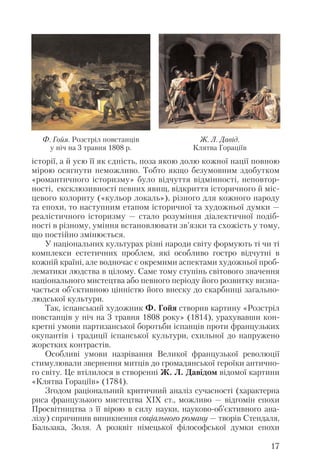 історії, а й усю її як єдність, поза якою долю кожної нації повною
мірою осягнути неможливо. Тобто якщо безумовним здобутком
«романтичного історизму» було відчуття відмінності, неповтор
ності, ексклюзивності певних явищ, відкриття історичного й міс
цевого колориту («кульор локаль»), різного для кожного народу
та епохи, то наступним етапом історичної та художньої думки —
реалістичного історизму — стало розуміння діалектичної подіб
ності в різному, уміння встановлювати зв’язки та схожість у тому,
що постійно змінюється.
У національних культурах різні народи світу формують ті чи ті
комплекси естетичних проблем, які особливо гостро відчутні в
кожній країні, але водночас є окремими аспектами художньої проб
лематики людства в цілому. Саме тому ступінь світового значення
національного мистецтва або певного періоду його розвитку визна
чається об’єктивною цінністю його внеску до скарбниці загально
людської культури.
Так, іспанський художник Ф. Гойя створив картину «Розстріл
повстанців у ніч на 3 травня 1808 року» (1814), урахувавши кон
кретні умови партизанської боротьби іспанців проти французьких
окупантів і традиції іспанської культури, схильної до напружено
жорстких контрастів.
Особливі умови назрівання Великої французької революції
стимулювали звернення митців до громадянської героїки антично
го світу. Це втілилося в створенні Ж. Л. Давідом відомої картини
«Клятва Гораціїв» (1784).
Згодом раціональний критичний аналіз сучасності (характерна
риса французького мистецтва ХІХ ст., можливо — відгомін епохи
Просвітництва з її вірою в силу науки, науково об’єктивного ана
лізу) спричинив виникнення соціального роману — творів Стендаля,
Бальзака, Золя. А розквіт німецької філософської думки епохи
17
Ж. Л. Давід.
Клятва Гораціїв
Ф. Гойя. Розстріл повстанців
у ніч на 3 травня 1808 р.
 