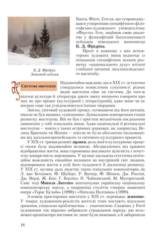 Канта, Фіхте, Гегеля, що супроводжу
вався утворенням специфічного філо
софсько художнього універсалізму
«Фауста» Ґете, знайшов свою анало
гію у філософічній багатозначності
пейзажів німецького живописця
К. Д. Фрідріха.
Проте в кожному з цих непов
торних художніх явищ водночас із
пізнанням специфічних шляхів роз
витку «національного духу» втілені
глибинні питання загальнолюдсько
го масштабу.
Надзвичайно важливо, що в ХІХ ст. остаточно
утвердилося осмислення сукупності різних
видів мистецтв саме як системи. До того ж
відтоді культура й література дають змогу впевнено говорити про
них як про процес (культурний і літературний), адже вони чи не
вперше саме так усвідомлюються їхніми творцями.
Звісно, світовий художній процес, починаючи від його витоків,
ніколи не був якимось «унісонним», буквальним повторенням етапів
розвитку мистецтва. Він не був і простим механічним поєднанням
замкнених у собі локальних явищ. Адже національні й регіональні
мистецтва — навіть у таких острівних державах, як, наприклад, Ве
лика Британія чи Японія — ніколи не були абсолютно ізольовани
ми від загальноєвропейського та світового культурного процесів.
У ХІХ ст. тривав розквіт музики, роль якої в культурному проце
сі епохи була надзвичайно великою. Абстрагуючись від прямого
відображення життя, вона спроможна викликати цілісність і почут
тєву конкретність переживань. У музиці закладена естетична потен
ційна можливість емоційно впливати на внутрішній світ людини,
відтворювати життя в усій його складності й діалектиці розвитку.
У ХІХ ст. музика дала людству таких геніальних композиторів, як
Л. ван Бетховен, Ф. Шуберт, Р. Вагнер, Ф. Шопен, Дж. Россіні,
Дж. Верді, Ж. Бізе, Г. Берліоз, П. Чайковський, М. Мусоргський.
Саме тоді Микола Лисенко започаткував українську національну
композиторську школу, а наприкінці століття створив знамениті
опери «Тарас Бульба» (1890) і «Наталка Полтавка» (1899).
З поміж просторових мистецтв у ХІХ ст. переважає живопис.
У творах художників реалістів життєві теми постають візуально
зримими, соціальна проблематика — унаочненою. Скажімо, у Росії
художники так виразно зображали страждання народу, що вель
можні організатори виставок не лише були шоковані, а й заборонили
18
Система мистецтв
К. Д. Фрідріх.
Зимовий пейзаж
 