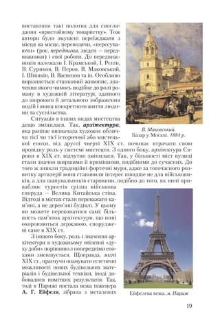 виставляти такі полотна для спогля
дання «пристойному товариству». Тож
автори були змушені переїжджати з
місця на місце, перевозячи, «пересува
ючи» (рос. передвигая, звідси — перед
вижники) і свої роботи. До передвиж
ників належали І. Крамськой, І. Рєпін,
В. Суриков, В. Перов, В. Маковський,
І. Шишкін, В. Васнецов та ін. Особливо
вирізняється станковий живопис, зна
чення якого чимось подібне до ролі ро
ману в художній літературі, здатного
до широкого й детального зображення
подій і явищ конкретного життя люди
ни та суспільства.
Ситуація в інших видах мистецтва
дещо змінилася. Так, архітектура,
яка раніше визначала художнє облич
чя тієї чи тієї історичної або мистець
кої епохи, від другої чверті ХІХ ст. починає втрачати свою
провідну роль у системі мистецтв. З одного боку, архітектура Єв
ропи в ХІХ ст. відчутно змінилася. Так, у більшості міст вулиці
стали значно ширшими й прямішими, подібними до сучасних. До
того ж зникли традиційні фортечні мури, адже за тогочасного роз
витку артилерії вони становили інтерес швидше не для військови
ків, а для шанувальників старовини, подібно до того, як нині при
ваблює туристів грізна військова
споруда — Велика Китайська стіна.
Відтоді в містах стали переважати ка
м’яні, а не дерев’яні будівлі. У цьому
ви можете переконатися самі: біль
шість пам’яток архітектури, що нині
охороняються державою, спорудже
ні саме в ХІХ ст.
З іншого боку, роль і значення ар
хітектури в художньому втіленні «ду
ху доби» порівняно з попередніми епо
хами зменшується. Щоправда, зодчі
ХІХ ст., прагнучи опанувати естетичні
можливості нових будівельних мате
ріалів і будівельної техніки, іноді до
бивалися помітних результатів. Так,
тоді в Парижі постала вежа інженера
А. Г. Ейфеля, зібрана з металевих
19
Ейфелева вежа. м. Париж
В. Маковський.
Базар у Москві. 1884 р.
 