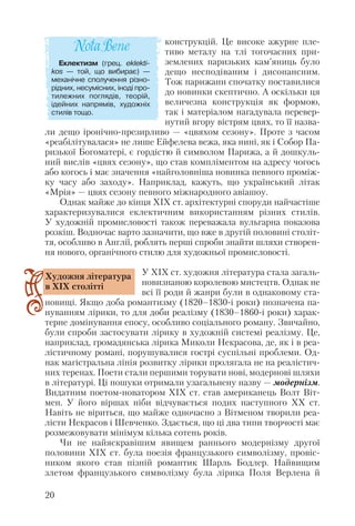 конструкцій. Це високе ажурне пле
тиво металу на тлі тогочасних при
землених паризьких кам’яниць було
дещо несподіваним і дисонансним.
Тож парижани спочатку поставилися
до новинки скептично. А оскільки ця
величезна конструкція як формою,
так і матеріалом нагадувала перевер
нутий вгору вістрям цвях, то її назва
ли дещо іронічно презирливо — «цвяхом сезону». Проте з часом
«реабілітувалася» не лише Ейфелева вежа, яка нині, як і Собор Па
ризької Богоматері, є гордістю й символом Парижа, а й дошкуль
ний вислів «цвях сезону», що став компліментом на адресу чогось
або когось і має значення «найголовніша новинка певного проміж
ку часу або заходу». Наприклад, кажуть, що український літак
«Мрія» — цвях сезону певного міжнародного авіашоу.
Однак майже до кінця ХІХ ст. архітектурні споруди найчастіше
характеризувалися еклектичним використанням різних стилів.
У художній промисловості також переважала вульгарна показова
розкіш. Водночас варто зазначити, що вже в другій половині століт
тя, особливо в Англії, роблять перші спроби знайти шляхи створен
ня нового, органічного стилю для художньої промисловості.
У ХІХ ст. художня література стала загаль
новизнаною королевою мистецтв. Однак не
всі її роди й жанри були в однаковому ста
новищі. Якщо доба романтизму (1820–1830 і роки) позначена па
нуванням лірики, то для доби реалізму (1830–1860 і роки) харак
терне домінування епосу, особливо соціального роману. Звичайно,
були спроби застосувати лірику в художній системі реалізму. Це,
наприклад, громадянська лірика Миколи Некрасова, де, як і в реа
лістичному романі, порушувалися гострі суспільні проблеми. Од
нак магістральна лінія розвитку лірики пролягала не на реалістич
них теренах. Поети стали першими торувати нові, модернові шляхи
в літературі. Ці пошуки отримали узагальнену назву — модернізм.
Видатним поетом новатором ХІХ ст. став американець Волт Віт
мен. У його віршах ніби відчувається подих наступного ХХ ст.
Навіть не віриться, що майже одночасно з Вітменом творили реа
лісти Некрасов і Шевченко. Здається, що ці два типи творчості має
розмежовувати мінімум кілька сотень років.
Чи не найяскравішим явищем раннього модернізму другої
половини ХІХ ст. була поезія французького символізму, провіс
ником якого став пізній романтик Шарль Бодлер. Найвищим
злетом французького символізму була лірика Поля Верлена й
20
Художня література
в ХІХ столітті
Еклектизм (грец. eklekti
kos — той, що вибирає) —
механічне сполучення різно
рідних, несумісних, іноді про
тилежних поглядів, теорій,
ідейних напрямів, художніх
стилів тощо.
 