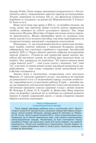 Артюра Рембо. Їхнім творам притаманні непроясненість і багато
значність змісту, «підказування» смислів і простір для відгадування.
Згодом, переважно на початку ХХ ст., від французів символізм
перейшов «у спадщину» до росіян (Д. Мережковський, З. Гіппіус,
О. Блок та ін.).
Якщо вести мову про драму в ХІХ ст., то потрібно визнати, що
театр, якому вже протягом майже століття взагалі пророкували
загибель, опинився на узбіччі культурного процесу. Так, твори
геніального Вільяма Шекспіра в Європі поступово почали втрача
ти оригінальність. Жодна провінційна трупа не залишала поза
своєю увагою п’єси великого англійця, тож вони перетворилися на
театральні штампи, виконувані з надмірною екзальтацією.
Показовим є те, що письменники реалісти дошкульно висмію
вали подібні сценічні шаблони у виконанні бездарних акторів,
зображували їхнє скептичне сприйняття глядачами. Англійський
романіст ХІХ ст. Чарльз Діккенс іронічно зобразив вульгаризацію
трагедії «Гамлет»: «Тільки но цей нерішучий принц запитає що
небудь або висловить сумнів, як публіка враз кидається йому на
підмогу. Ось, наприклад, на запитання: “Чи терпіти мовчки важкі
удари навісної долі?” — одні стали гукати у відповідь “так”, інші
“ні”, а ще інші, не маючи певної думки, закликали визначити це же
ребкуванням, — одне слово, створився цілий дискусійний клуб»
(«Великі сподівання»).
Закони моди в тогочасному театральному світі диктувала
Франція з її «школою здорового глузду», яка виникла як опозиція
до романтичної п’єси з її незвичайним героєм, сильною особистіс
тю, тираноборством і уславленням свободи. Її герої — звичайні лю
ди, що вирішують свої нагальні проблеми. Серед письменників, які
обстоювали принципи «школи здорового глузду», можна назвати
Ф. Понсара, Е. Ожьє, О. Е. Скриба, А. Дюма сина. Вони звертали
увагу на розробку сценічної дії та особливо на стрімкий розвиток
інтриги й живий, напружений діалог, а також створення цікавих
образів сценічних персонажів.
21
Театр і національне
самоусвідомлення народів
Театр завжди відігравав неабияку роль у суспільному житті. Досить
згадати патріотичні трагедії Есхіла, дошкульні комедії Арістофана, викри
вальні «високі комедії» Мольєра, народну драму Ф. Шиллера чи «Ревізо
ра» М. Гоголя. Проте в другій половині ХІХ ст. театр почав виконувати роль
провідника ще й певних національних ідей, став сприяти національному
самоусвідомленню народів. Насамперед це було притаманне Театру
корифеїв в Україні. Це характерно також для театру Норвегії, яка здобула
незалежність. Попри всю самобутність національних театрів України та
Норвегії, можна виокремити певні їх спільні риси: селянська тематика й
інтерес до фольклору.
 