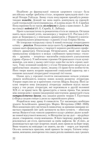Подібною до французької «школи здорового глузду» була
англійська «добре зроблена п’єса», яскравим прикладом якої є ко
медії Оскара Уайльда. Знову стала популярною призабута роман
тиками комедія. Деякий час вона навіть домінувала на європей
ській театральній сцені (наприклад, «Склянка води» О. Е. Скриба).
Популярними були також мелодрами («Дама з камеліями» А. Дю
ма сина) і водевілі (О. Е. Скриба, Е. Лабіша).
Проте класицистична та романтична п’єси не зникали. Остання
навіть мала певний успіх, насамперед у творчості Е. Ростана («Сі
рано де Бержерак»), у німецьких драматургів, у Норвегії в контек
сті «національного романтизму» в ранніх п’єсах Генріка Ібсена.
Не ігнорував театральну сцену й новий господар літературного
олімпу — реалізм. Показовою щодо цього була реалістична п’єса,
ознаки якої сформувались у творчості першого російського профе
сійного драматурга Олександра Островського, який зміг надати
тривіальному конфлікту в межах «любовного трикутника» «чоло
вік — дружина — коханець» масштабів соціального узагальнення
(драма «Гроза»). Улюбленими героями Островського стали купці
живоїди, для яких у цьому світі існує один бог на ім’я «гроші, капі
тал». Тому основний конфлікт у п’єсах Островського зводиться до
проблематики: людина і гроші, людина і її право бути особистістю.
Його твори мають яскраво виражений соціальний характер, що є
ознакою загальної літературної тенденції тієї епохи.
Однак десь у середині століття письменники почали усвідом
лювати необхідність пошуку нових шляхів розвитку літератури.
Уперше окреслив це в критичних статтях Шарль Бодлер. Його за
клик творити нову (модерну) літературу знайшов відгук насам
перед у тих родах літератури, які переживали в другій половині
ХІХ ст. не кращі часи. Це драматургія, а також лірика. Так, межею
між попереднім і новим (модерним) мистецтвом драматургії стала
натуралістична драма, яка завдяки раннім творам Ґ. Гауптмана
(«Перед сходом сонця») досягла європейського рівня.
Розробляли нову драму й символісти. Тут насамперед необхідно
згадати бельгійського драматурга Моріса Метерлінка (1862–1949).
Його концепція світу містична й символічна: за зримими явищами хо
вається справжній світ ідей; натякнути на його сутність — обов’язок
митця. Якщо в п’єсах «школи здорового глузду» домінує діалог за май
же повної відсутності монологу, то Метерлінк іде ще далі — він руйнує
діалог, створюючи «театр мовчання». В його творчому доробку виок
ремлюються дві п’єси, протилежні за своїм пафосом. Це «Сліпі», де
розповідається про гурт незрячих людей, яких привели на берег моря.
Вони чекають на поводиря і не знають, що він — поруч, але мертвий.
Ось ось почнеться приплив, який принесе їм смерть. Гнітюче очіку
вання, мовчання, повторення тих самих реплік навіюють жах і розпач.
22
 