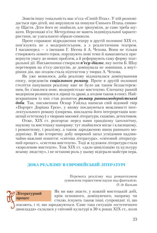 Зовсім іншу тональність має п’єса «Синій Птах». У ній розпові
дається про дітей, які вирушили на пошуки Синього Птаха, симво
лу Щастя. Діти його не знайшли, але зрозуміли, де саме треба шу
кати. Персонажі п’єс Метерлінка не мають індивідуальної характе
ристики, це узагальнені образи символи.
Проте справжнє відродження театру в другій половині ХІХ ст.
пов’язують не з модерністським, а з реалістичним театром.
І насамперед — з іменами Г. Ібсена й А. Чехова. Вони не тільки
створюють нового героя, порушують нові теми й намагаються при
вернути увагу до нових проблем, а й реформують саму форму теат
ральної дії. Письменники створили п’єсу діалог, яку потім Б. Шоу
перетворив на п’єсу дискусію, де домінувала не зовнішня, а внут
рішня дія, що згодом стала підтекстом у творах А. Чехова.
Як уже мовилося, доба реалізму відзначалася домінуванням
епосу, передовсім соціального роману. Проте в другій половині
століття панування реалізму вже не було аж таким беззастереж
ним, бо з’явилося нове, модерністське мистецтво. Спочатку ранній
модернізм розвинувся в ліриці та драмі, а згодом також в епосі. Най
яскравішим із них став розвиток роману ранньомодерністської
доби. Так, письменник Оскар Уайльд написав свій відомий твір
«Портрет Доріана Грея», у якому поєднуються можливості інте
лектуального роману (зокрема, викладена його інтерпретація кон
цепції естетизму) з творами масової літератури, скажімо, детективом.
Отже, ХІХ ст. розгортає перед нами грандіозну ідеологічну,
наукову та мистецьку панораму: тут знайшлося місце і класицизму,
і романтизму, і реалізму, а також зародженню явищ раннього мо
дернізму. В цю історичну добу широкий загал усвідомив надзви
чайно важливі поняття: «світова література», «світовий літератур
ний процес», «система мистецтв». Тоді ж художня література стала
«королевою мистецтв». Тож ХІХ ст. «дало цивілізацію та культуру
всьому людству», і не останню роль у цьому відіграли майстри пера.
ДОБА РЕАЛІЗМУ В ЄВРОПЕЙСЬКІЙ ЛІТЕРАТУРІ
Перемога реалізму над романтизмом
зумовлена торжеством науки над фантазією.
О. де Бальзак
Як ви вже знаєте, у кожній мистецькій добі,
крім основного, домінуючого, напряму чи
стилю, існують також інші, супровідні: ті, що
згасають, і ті, що зароджуються. Саме така ситуація «естетичного
двовладдя» склалася у світовій культурі в 30 х роках ХІХ ст., коли
23
Літературний
процес
 