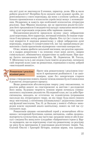 ків цієї душі не вмотивуєш її вчинки, характер, долю. Що ж мали
робити реалісти? Потрібно було шукати нові художні засоби, пе
ревтілюватися у свого персонажа, що вони з успіхом і робили. Дар
їхнього проникнення в психологію героїв іноді межує з ясновидін
ням. Недаремно ж кажуть про особливий психологізм літератури
реалізму. Іван Франко відзначав, що це прагнення реалістів (зго
дом його продовжили й модерністи) нагадує намагання висвітлити
таїну душі персонажів зсередини ніби чарівною лампою.
Письменники реалісти приділяли велику увагу зображенню
душі персонажа, його характеру, мотивації вчинків, бо інакше втра
тили б внутрішню логіку розвитку образів. Ось тут їм і стали в на
годі відкриття й знахідки романтизму у сфері зображення душі
персонажа, зокрема її суперечливостей, які так приваблювали ро
мантиків з їхнім прагненням відтворення «поетики контрастів».
Отже, можна зробити загальний висновок, що реалізм зародив
ся в надрах романтизму і на певному етапі вони досить «мирно
співіснували», обмінюючись відкриттями та здобутками. При цьо
му багато письменників (О. Пушкін, М. Лермонтов, М. Гоголь,
Т. Шевченко та ін.), які згодом стали тяжіти до реалізму, починали
свій творчий шлях саме як романтики, отримавши в ньому добрий
«мистецький вишкіл».
Проте між романтизмом і реалізмом існу
вали й принципові розбіжності. І це зако
номірно, адже без заперечення старого
немає ствердження нового, інакше неможливими були б оновлення
й розвиток літературного процесу.
Якщо романтизм абсолютизував творчу уяву письменника, то
реалізм робив акцент на спостереженні за життям і дослідженні
його явищ. Художня творчість певною мірою починала співвід
носитися з науковою діяльністю. На перший план, як і за доби Про
світництва, виходять не естетична чи гедоністична (отримання
насолоди від літературного твору, як від твору будь якого іншого
виду мистецтва), а когнітивна (пізнавальна) і дидактична (вихов
на) функції мистецтва. Так, О. де Бальзак у повісті «Гобсек» випе
редив власне науковий аналіз капіталізму, нового на той час су
спільного ладу.
Романтиків цікавив «незвичайний герой у незвичайних обста
винах»: нескорений бунтівник, одинак, вигнанець, «зайва людина»,
відторгнута суспільством, яка часто має загадкове минуле або й вза
галі «людина без минулого» (згадаймо «байронічного героя»). Вар
то зауважити, що на перехідному етапі від романтизму до реалізму
ця риса була притаманна й персонажам реалістичних творів. Так,
Євгеній Онєгін і Григорій Печорін, певною мірою, теж одинаки,
27
Романтизм і реалізм:
відмінні риси
 