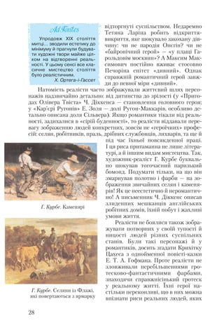 відторгнуті суспільством. Недаремно
Тетяна Ларіна робить відкриття
викриття, яке шокувало закохану дів
чину: чи не пародія Онєгін? чи не
«байронічний герой» — «у плащі Га
рольдовім москвин»? А Максим Мак
симович постійно вживає стосовно
Печоріна епітет «дивний». Однак
справжній романтичний герой завж
ди до певної міри «дивний».
Натомість реалісти часто зображували життєвий шлях персо
нажів надзвичайно детально: від дитинства до зрілості (у «Приго
дах Олівера Твіста» Ч. Діккенса — становлення головного героя;
у «Кар’єрі Ругонів» Е. Золя — долі Ругон Маккарів, особливо де
тально описана доля Сільвера). Якщо романтики тікали від реаль
ності, задихалися в «сірій буденності», то реалісти віддавали пере
вагу зображенню людей конкретних, зовсім не «героїчних» профе
сій: селян, робітників, праль, дрібних службовців, лихварів, та ще й
під час їхньої повсякденної праці.
І ця риса притаманна не лише літера
турі, а й іншим видам мистецтва. Так,
художник реаліст Г. Курбе букваль
но шокував тогочасний паризький
бомонд. Подумати тільки, на що він
змарнував полотно і фарби — на зо
браження звичайних селян і каменя
рів! Як це неестетично й неромантич
но! А письменник Ч. Діккенс описав
злиденних мешканців англійських
робітних домів, їхній побут і жахливі
умови життя.
Реалісти не боялися також зобра
жувати потворних у своїй тупості й
ницості людей різних суспільних
станів. Були такі персонажі й у
романтиків, досить згадати Крихітку
Цахеса з однойменної повісті казки
Е. Т. А. Гофмана. Проте реалісти не
зловживали перебільшеннями гро
тесково фантастичними фарбами,
знаходячи справжнісінький гротеск
у реальному житті. Їхні герої на
стільки переконливі, що в них можна
впізнати риси реальних людей, яких
28
Упродовж ХІХ століття
митці… зводили естетику до
мінімуму й прагнули будува
ти художні твори майже ціл
ком на відтворенні реаль
ності. У цьому сенсі все кла
сичне мистецтво століття
було реалістичним.
Х. Ортега і Гассет
Г. Курбе. Селяни із Флажі,
які повертаються з ярмарку
Г. Курбе. Каменярі
 