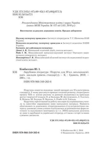 ISBN 978 966 349 263 6
© Ковбасенко Ю. І., 2010
© Видавництво «Грамота», 2010
Ковбасенко Ю. І.
Зарубіжна література : Підручн. для 10 кл. загальноосвіт.
навч. закладів (рівень стандарту). — К. : Грамота, 2010. —
280 с. : іл.
ISBN 978 966 349 263 6
Наукову експертизу проведено в Інституті літератури ім. Т. Г. Шевченка НАН
України.
Психолого педагогічну експертизу проведено в Інституті педагогіки НАПН
України.
Експерти, які здійснювали експертизу:
Дячок А. В., Вінницький технічний ліцей, учитель методист;
Рада І. М., Миколаївський навчально науковий інститут Одеського націо
нального університету, методист;
Пономаренко Г. В., Миколаївський обласний інститут післядипломної педаго
гічної освіти, методист.
УДК 373.5:82(1 87).09+82(1 87).09](075.3)
ББК 83.3(О)я721
К56
Рекомендовано Міністерством освіти і науки України
(наказ МОН України № 177 від 3.03. 2010 р.)
Виготовлено за рахунок державних коштів. Продаж заборонено
Підручник повністю відповідає чинній програмі для 10 класів (рівень
стандарту). У ньому розглянуто провідні тенденції розвитку літературного
процесу ХІХ ст. (епохи реалізму та раннього модернізму) на прикладах
життя і творчості Стендаля, О. де Бальзака, Ф. Достоєвського, Л. Толстого,
В. Вітмена, Ш. Бодлера, П. Верлена, А. Рембо та О. Уайльда.
Підручник зорієнтований на роботу школярів під керівництвом учите
ля та самостійне опрацювання ними навчального матеріалу. Наявність
обов’язкового та додаткового літературознавчого й культурологічного ма
теріалу допоможе учням успішно підготуватися до різноманітних форм по
точного та підсумкового моніторингу (у т.ч. ЗНО) навчальних досягнень
не лише із зарубіжної та української літератур, а й також з історії та інших
суміжних дисциплін.
УДК 373.5:82(1 87).09+82(1 87).09](075.3)
ББК 83.3(О)я721
К56
 