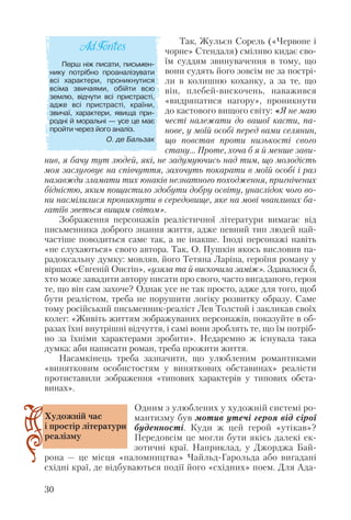 Так, Жульєн Сорель («Червоне і
чорне» Стендаля) сміливо кидає сво
їм суддям звинувачення в тому, що
вони судять його зовсім не за пострі
ли в колишню коханку, а за те, що
він, плебей вискочень, наважився
«видряпатися нагору», проникнути
до кастового вищого світу: «Я не маю
честі належати до вашої касти, па
нове, у моїй особі перед вами селянин,
що повстав проти низькості свого
стану… Проте, хоча б я й менше зави
нив, я бачу тут людей, які, не задумуючись над тим, що молодість
моя заслуговує на співчуття, захочуть покарати в моїй особі і раз
назавжди зламати тих юнаків незнатного походження, пригнічених
бідністю, яким пощастило здобути добру освіту, унаслідок чого во
ни насмілилися проникнути в середовище, яке на мові чванливих ба
гатіїв зветься вищим світом».
Зображення персонажів реалістичної літератури вимагає від
письменника доброго знання життя, адже певний тип людей най
частіше поводиться саме так, а не інакше. Іноді персонажі навіть
«не слухаються» свого автора. Так, О. Пушкін якось висловив па
радоксальну думку: мовляв, його Тетяна Ларіна, героїня роману у
віршах «Євгеній Онєгін», «узяла та й вискочила заміж». Здавалося б,
хто може завадити автору писати про свого, часто вигаданого, героя
те, що він сам захоче? Однак усе не так просто, адже для того, щоб
бути реалістом, треба не порушити логіку розвитку образу. Саме
тому російський письменник реаліст Лев Толстой і закликав своїх
колег: «Живіть життям зображуваних персонажів, показуйте в об
разах їхні внутрішні відчуття, і самі вони зроблять те, що їм потріб
но за їхніми характерами зробити». Недаремно ж існувала така
думка: аби написати роман, треба прожити життя.
Насамкінець треба зазначити, що улюбленим романтиками
«винятковим особистостям у виняткових обставинах» реалісти
протиставили зображення «типових характерів у типових обста
винах».
Одним з улюблених у художній системі ро
мантизму був мотив утечі героя від сірої
буденності. Куди ж цей герой «утікав»?
Передовсім це могли бути якісь далекі ек
зотичні краї. Наприклад, у Джорджа Бай
рона — це місця «паломництва» Чайльд Гарольда або вигадані
східні краї, де відбуваються події його «східних» поем. Для Ада
30
Перш ніж писати, письмен
нику потрібно проаналізувати
всі характери, проникнутися
всіма звичаями, обійти всю
землю, відчути всі пристрасті,
адже всі пристрасті, країни,
звичаї, характери, явища при
родні й моральні — усе це має
пройти через його аналіз.
О. де Бальзак
Художній час
і простір літератури
реалізму
 