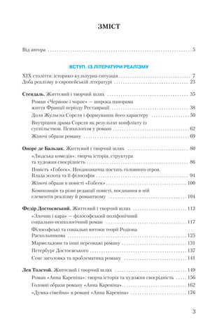 ЗМІСТ
Від автора . . . . . . . . . . . . . . . . . . . . . . . . . . . . . . . . . . . . . . . . . . . . . . . . . . . . . . . . . . . . . . . . 5
ВСТУП. ІЗ ЛІТЕРАТУРИ РЕАЛІЗМУ
ХІХ століття: історико культурна ситуація . . . . . . . . . . . . . . . . . . . . . . . . . . . . . . . . 7
Доба реалізму в європейській літературі . . . . . . . . . . . . . . . . . . . . . . . . . . . . . . . . . 23
Стендаль. Життєвий і творчий шлях . . . . . . . . . . . . . . . . . . . . . . . . . . . . . . . . . . . . 35
Роман «Червоне і чорне» — широка панорама
життя Франції періоду Реставрації . . . . . . . . . . . . . . . . . . . . . . . . . . . . . . . . . . 38
Доля Жульєна Сореля і формування його характеру . . . . . . . . . . . . . . . . . 50
Внутрішня драма Сореля як результат конфлікту із
суспільством. Психологізм у романі . . . . . . . . . . . . . . . . . . . . . . . . . . . . . . . . . . 62
Жіночі образи роману . . . . . . . . . . . . . . . . . . . . . . . . . . . . . . . . . . . . . . . . . . . . . . . 69
Оноре де Бальзак. Життєвий і творчий шлях . . . . . . . . . . . . . . . . . . . . . . . . . . . 80
«Людська комедія»: творча історія, структура
та художня своєрідність . . . . . . . . . . . . . . . . . . . . . . . . . . . . . . . . . . . . . . . . . . . . . 86
Повість «Гобсек». Неоднозначна постать головного героя.
Влада золота та її філософія . . . . . . . . . . . . . . . . . . . . . . . . . . . . . . . . . . . . . . . . . 94
Жіночі образи в повісті «Гобсек» . . . . . . . . . . . . . . . . . . . . . . . . . . . . . . . . . . . . 100
Композиція та різні редакції повісті, поєднання в ній
елементів реалізму й романтизму . . . . . . . . . . . . . . . . . . . . . . . . . . . . . . . . . . . 104
Федір Достоєвський. Життєвий і творчий шлях . . . . . . . . . . . . . . . . . . . . . . . . 112
«Злочин і кара» — філософський поліфонічний
соціально психологічний роман . . . . . . . . . . . . . . . . . . . . . . . . . . . . . . . . . . . . 117
Філософські та соціальні витоки теорії Родіона
Раскольникова . . . . . . . . . . . . . . . . . . . . . . . . . . . . . . . . . . . . . . . . . . . . . . . . . . . . . 125
Мармеладови та інші персонажі роману . . . . . . . . . . . . . . . . . . . . . . . . . . . . . 131
Петербург Достоєвського . . . . . . . . . . . . . . . . . . . . . . . . . . . . . . . . . . . . . . . . . . . 137
Сенс заголовка та проблематика роману . . . . . . . . . . . . . . . . . . . . . . . . . . . . 141
Лев Толстой. Життєвий і творчий шлях . . . . . . . . . . . . . . . . . . . . . . . . . . . . . . . . 149
Роман «Анна Кареніна»: творча історія та художня своєрідність . . . . . 156
Головні образи роману «Анна Кареніна». . . . . . . . . . . . . . . . . . . . . . . . . . . . . 162
«Думка сімейна» в романі «Анна Кареніна» . . . . . . . . . . . . . . . . . . . . . . . . . 176
3
 
