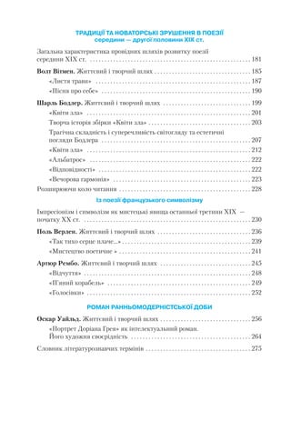 ТРАДИЦІЇ ТА НОВАТОРСЬКІ ЗРУШЕННЯ В ПОЕЗІЇ
середини — другої половини ХІХ ст.
Загальна характеристика провідних шляхів розвитку поезії
середини ХІХ ст. . . . . . . . . . . . . . . . . . . . . . . . . . . . . . . . . . . . . . . . . . . . . . . . . . . . . . . . 181
Волт Вітмен. Життєвий і творчий шлях . . . . . . . . . . . . . . . . . . . . . . . . . . . . . . . . . 185
«Листя трави» . . . . . . . . . . . . . . . . . . . . . . . . . . . . . . . . . . . . . . . . . . . . . . . . . . . . . 187
«Пісня про себе» . . . . . . . . . . . . . . . . . . . . . . . . . . . . . . . . . . . . . . . . . . . . . . . . . . . 190
Шарль Бодлер. Життєвий і творчий шлях . . . . . . . . . . . . . . . . . . . . . . . . . . . . . . 199
«Квіти зла» . . . . . . . . . . . . . . . . . . . . . . . . . . . . . . . . . . . . . . . . . . . . . . . . . . . . . . . . 201
Творча історія збірки «Квіти зла» . . . . . . . . . . . . . . . . . . . . . . . . . . . . . . . . . . . 203
Трагічна складність і суперечливість світогляду та естетичні
погляди Бодлера . . . . . . . . . . . . . . . . . . . . . . . . . . . . . . . . . . . . . . . . . . . . . . . . . . . 207
«Квіти зла» . . . . . . . . . . . . . . . . . . . . . . . . . . . . . . . . . . . . . . . . . . . . . . . . . . . . . . . . 212
«Альбатрос» . . . . . . . . . . . . . . . . . . . . . . . . . . . . . . . . . . . . . . . . . . . . . . . . . . . . . . . 222
«Відповідності» . . . . . . . . . . . . . . . . . . . . . . . . . . . . . . . . . . . . . . . . . . . . . . . . . . . . 222
«Вечорова гармонія» . . . . . . . . . . . . . . . . . . . . . . . . . . . . . . . . . . . . . . . . . . . . . . . 223
Розширюючи коло читання . . . . . . . . . . . . . . . . . . . . . . . . . . . . . . . . . . . . . . . . . . . . . 228
Із поезії французького символізму
Імпресіонізм і символізм як мистецькі явища останньої третини XIX —
початку ХХ ст. . . . . . . . . . . . . . . . . . . . . . . . . . . . . . . . . . . . . . . . . . . . . . . . . . . . . . . . . . 230
Поль Верлен. Життєвий і творчий шлях . . . . . . . . . . . . . . . . . . . . . . . . . . . . . . . . 236
«Так тихо серце плаче...» . . . . . . . . . . . . . . . . . . . . . . . . . . . . . . . . . . . . . . . . . . . . 239
«Мистецтво поетичне » . . . . . . . . . . . . . . . . . . . . . . . . . . . . . . . . . . . . . . . . . . . . . 241
Артюр Рембо. Життєвий і творчий шлях . . . . . . . . . . . . . . . . . . . . . . . . . . . . . . . 245
«Відчуття» . . . . . . . . . . . . . . . . . . . . . . . . . . . . . . . . . . . . . . . . . . . . . . . . . . . . . . . . . 248
«П’яний корабель» . . . . . . . . . . . . . . . . . . . . . . . . . . . . . . . . . . . . . . . . . . . . . . . . . 249
«Голосівки» . . . . . . . . . . . . . . . . . . . . . . . . . . . . . . . . . . . . . . . . . . . . . . . . . . . . . . . . 252
РОМАН РАННЬОМОДЕРНІСТСЬКОЇ ДОБИ
Оскар Уайльд. Життєвий і творчий шлях . . . . . . . . . . . . . . . . . . . . . . . . . . . . . . . 256
«Портрет Доріана Грея» як інтелектуальний роман.
Його художня своєрідність . . . . . . . . . . . . . . . . . . . . . . . . . . . . . . . . . . . . . . . . . 264
Словник літературознавчих термінів . . . . . . . . . . . . . . . . . . . . . . . . . . . . . . . . . . . . 275
4
 