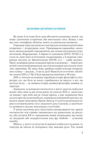 ШАНОВНІ ДЕСЯТИКЛАСНИКИ!
Як немає й не може бути двох абсолютно однакових людей, так
немає ідентичних історичних або мистецьких епох. Кожна з них
має своє специфічне обличчя, навіть за одночасного розвитку.
Упродовж минулих років ви спостерігали калейдоскопічні зміни
історичних і літературних епох. Урівноважено гармонійну антич
ність змінило розмаїте середньовіччя, яке згодом поступилося гума
ністичному Відродженню. А бароко й класицизм (XVII–XVIII ст.)
стали не лише його естетичними спадкоємцями, а й водночас своє
рідним містком до Просвітництва (XVIII ст.) — «доби розуму».
Проте незабаром виник нещадний критик класицизму — творчо роз
кутий і екзотичний романтизм, що став володарем дум кількох поко
лінь європейців. На зміну йому прийшов новий володар літератур
ного олімпу — реалізм… А що ж далі? Яким було естетичне «облич
чя» всього ХІХ ст.? Це й буде предметом вивчення в 10 класі.
ХІХ ст. постало на певному порубіжжі історії, філософії та літе
ратури: усе, що було до нього, сприймалося як минуле, а все, що
настало після, — це новітня історія, новітня філософія, новітня лі
тература.
Здавалося, за попередні тисячоліття в житті людства відбулося
менше змін, аніж за цю сотню років: на початку ХІХ ст. люди їзди
ли кіньми і про небо могли тільки мріяти, а вже наприкінці його
долали простір на автомобілях, освоювали повітряний простір і ди
вилися перші кінострічки братів Люм’єр. Століття розпочалося ві
рою в усеперемагаючу силу людського духу й розуму, а закінчило
ся зневірою в ідеалах, виплеканих століттями.
У цьому шаленому русі, іноді навіть випереджаючи час, красне
письменство теж стрімко змінювалося від романтизму до реаліз
му, аби зустріти ХХ ст. принципово новою літературою, яку назва
ли модерною або модерністською (від фр. moderne — сучасний,
новий).
Мабуть, у житті суспільства й окремої особистості художня лі
тература ще ніколи не відігравала таку важливу роль. Так, новий
5
 