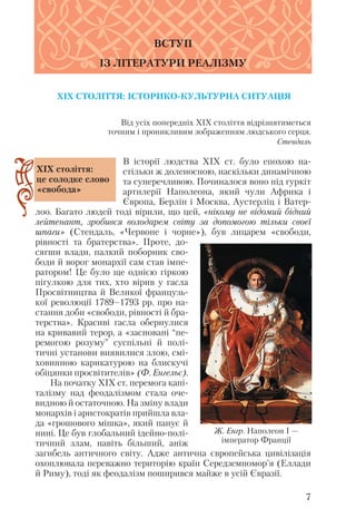 Від усіх попередніх ХІХ століття відрізнятиметься
точним і проникливим зображенням людського серця.
Стендаль
В історії людства ХІХ ст. було епохою на
стільки ж доленосною, наскільки динамічною
та суперечливою. Починалося воно під гуркіт
артилерії Наполеона, який чули Африка і
Європа, Берлін і Москва, Аустерліц і Ватер
лоо. Багато людей тоді вірили, що цей, «нікому не відомий бідний
лейтенант, зробився володарем світу за допомогою тільки своєї
шпаги» (Стендаль, «Червоне і чорне»), був лицарем «свободи,
рівності та братерства». Проте, до
сягши влади, палкий поборник сво
боди й ворог монархії сам став імпе
ратором! Це було ще однією гіркою
пігулкою для тих, хто вірив у гасла
Просвітництва й Великої французь
кої революції 1789–1793 рр. про на
стання доби «свободи, рівності й бра
терства». Красиві гасла обернулися
на кривавий терор, а «засновані “пе
ремогою розуму” суспільні й полі
тичні установи виявилися злою, смі
ховинною карикатурою на блискучі
обіцянки просвітителів» (Ф. Енгельс).
На початку ХІХ ст. перемога капі
талізму над феодалізмом стала оче
видною й остаточною. На зміну влади
монархів і аристократів прийшла вла
да «грошового мішка», який панує й
нині. Це був глобальний ідейно полі
тичний злам, навіть більший, аніж
загибель античного світу. Адже антична європейська цивілізація
охоплювала переважно територію країн Середземномор’я (Еллади
й Риму), тоді як феодалізм поширився майже в усій Євразії.
7
ВСТУП
ІЗ ЛІТЕРАТУРИ РЕАЛІЗМУ
ХІХ століття:
це солодке слово
«свобода»
XIX СТОЛІТТЯ: ІСТОРИКО КУЛЬТУРНА СИТУАЦІЯ
Ж. Енгр. Наполеон I —
імператор Франції
 