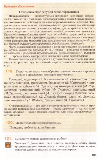 Выполните один из вариантов по выбору.
Вариант 1. Дополните текст тезисом-введением, одним-двумя
аргументами-доказательствами и выводом. Докажите принад-
лежность данного текста к научному стилю речи.
101
Стилистические ресурсы словообразования
Окказионализм — индивидуально-авторский неологизм, создан-
ный в соответствии с законами словообразования языка. Окказионализ-
мы создаются по действующим словообразовательным моделям. На-
пример, окказионализм пятилетнего ребёнка: прикнопкай мне картинку
(основа существительного кнопка и префикс при-) строится в соответ-
ствии с моделями глаголов: при-гией, при-бей, при-колоти, при-вяжи.
Окказионализмы обладают яркой экспрессией благодаря своей новизне
и необычности. В них нарочито соединяются стилистически и семанти-
чески разнородные морфемы или пародируются существующие образ-
цы: людовед, душелюб, рассиропиться, тиндиликатъ, дундудеть.
Часто окказионализм появляется в речи как средство языковой иг-
ры, шутки, каламбура: клеветон (у Н. Лескова — результат соединения
слов клевета и фельетон), первоопечатник (слово, созданное И. Ильфом
и Е. Петровым путём намеренного искажения слова первопечатник).
Окказионализмы используются в художественном тексте как лек-
сическое средство художественной выразительности или языковой
игры.
Укажите, по каким словообразовательным моделям строятся
данные в упражнении авторские неологизмы.
Громадьё, медногорлый, бесконечночасый, стихачество, пиа-
нинить, легендарь, гросбухнем, бродвеище (В. Маяковский)', ши-
рокошумные дубровы (А. Пушкин); звучномерные шаги (М. Лер-
монтов)-, громокипящий кубок (Ф. Тютчев)] удилозакусный
(И. Тургенев)', светлозмейный (А. Блок)] стихокрад (Максим Горь-
кий)] свежеобруганный (Л. Леонов)] березь, цветь (С. Есенин)]
звонкокопытый (А. Фадеев)] будетелянин (В. Хлебников).
Окказионализмы — это ещё и существующие слова с новым иро-
ническим толкованием: смотрины — глаза, заложник — клиент лом-
барда, полчище — новое моющее средство для пола, разоблачение —
антициклон.
Дайте толкование окказионализмам.
Плакуша, щебетуха, копейничать.
 