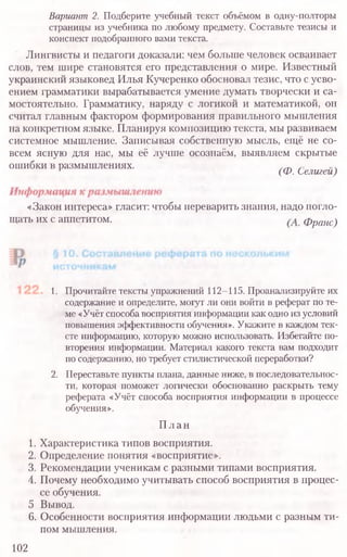Вариант2. Подберите учебный текст объёмом в одну-полторы
страницы из учебника по любому предмету. Составьте тезисы и
конспект подобранного вами текста.
Лингвисты и педагоги доказали: чем больше человек осваивает
слов, тем шире становятся его представления о мире. Известный
украинский языковед Илья Кучеренко обосновал тезис, что с усво-
ением грамматики вырабатывается умение думать творчески и са-
мостоятельно. Грамматику, наряду с логикой и математикой, он
считал главным фактором формирования правильного мышления
на конкретном языке. Планируя композицию текста, мы развиваем
системное мышление. Записывая собственную мысль, ещё не со-
всем ясную для нас, мы её лучше осознаём, выявляем скрытые
ошибки в размышлениях. .
' (Ф. Селигеи)
«Закон интереса» гласит: чтобы переварить знания, надо погло-
щать их с аппетитом. (А.Франс)
1. Прочитайте тексты упражнений 112-115. Проанализируйте их
содержание и определите, могут ли они войти в реферат по те-
ме «Учёт способа восприятия информации как одно из условий
повышения эффективности обучения». Укажите в каждом тек-
сте информацию, которую можно использовать. Избегайте по-
вторения информации. Материал какого текста вам подходит
по содержанию, но требует стилистической переработки?
2. Переставьте пункты плана, данные ниже, в последовательнос-
ти, которая поможет логически обоснованно раскрыть тему
реферата «Учёт способа восприятия информации в процессе
обучения».
План
1. Характеристика типов восприятия.
2. Определение понятия «восприятие».
3. Рекомендации ученикам с разными типами восприятия.
4. Почему необходимо учитывать способ восприятия в процес-
се обучения.
5 Вывод.
6. Особенности восприятия информации людьми с разным ти-
пом мышления.
102
 