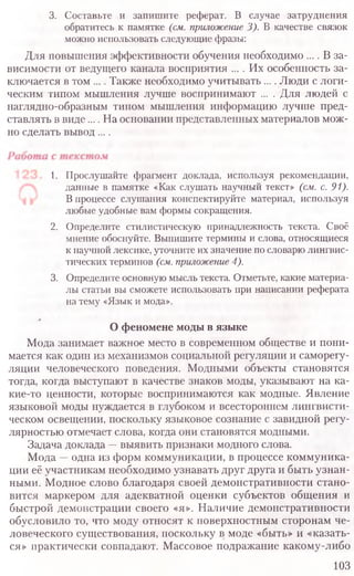 3. Составьте и запишите реферат. В случае затруднения
обратитесь к памятке (см. приложение3). В качестве связок
можно использовать следующие фразы:
Для повышения эффективности обучения необходимо .... В за-
висимости от ведущего канала восприятия .... Их особенность за-
ключается в том .... Также необходимо учитывать .... Люди с логи-
ческим типом мышления лучше воспринимают .... Для людей с
наглядно-образным типом мышления информацию лучше пред-
ставлять в виде.... На основании представленных материалов мож-
но сделать вывод ....
1. Прослушайте фрагмент доклада, используя рекомендации,
данные в памятке «Как слушать научный текст» (см. с. 91).
В процессе слушания конспектируйте материал, используя
любые удобные вам формы сокращения.
2. Определите стилистическую принадлежность текста. Своё
мнение обоснуйте. Выпишите термины и слова, относящиеся
к научной лексике, уточните их значение по словарю лингвис-
тических терминов (см.приложение4).
3. Определите основную мысль текста. Отметьте, какие материа-
лы статьи вы сможете использовать при написании реферата
на тему «Язык и мода».
О феномене моды в языке
Мода занимает важное место в современном обществе и пони-
мается как один из механизмов социальной регуляции и саморегу-
ляции человеческого поведения. Модными объекты становятся
тогда, когда выступают в качестве знаков моды, указывают на ка-
кие-то ценности, которые воспринимаются как модные. Явление
языковой моды нуждается в глубоком и всестороннем лингвисти-
ческом освещении, поскольку языковое сознание с завидной регу-
лярностью отмечает слова, когда они становятся модными.
Задача доклада —выявить признаки модного слова.
Мода —одна из форм коммуникации, в процессе коммуника-
ции её участникам необходимо узнавать друг друга и быть узнан-
ными. Модное слово благодаря своей демонстративности стано-
вится маркером для адекватной оценки субъектов общения и
быстрой демонстрации своего «я». Наличие демонстративности
обусловило то, что моду относят к поверхностным сторонам че-
ловеческого существования, поскольку в моде «быть» и «казать-
ся» практически совпадают. Массовое подражание какому-либо
103
 
