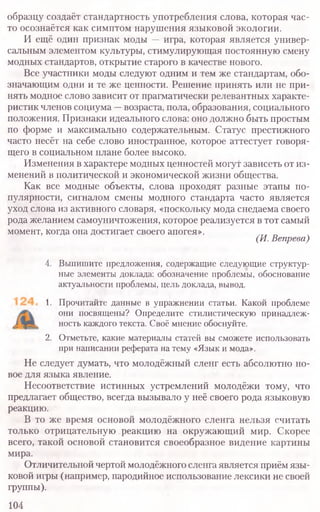 образцу создаёт стандартность употребления слова, которая час-
то осознаётся как симптом нарушения языковой экологии.
И ещё один признак моды — игра, которая является универ-
сальным элементом культуры, стимулирующая постоянную смену
модных стандартов, открытие старого в качестве нового.
Все участники моды следуют одним и тем же стандартам, обо-
значающим одни и те же ценности. Решение принять или не при-
нять модное слово зависит от прагматически релевантных характе-
ристик членов социума —возраста, пола, образования, социального
положения. Признаки идеального слова: оно должно быть простым
по форме и максимально содержательным. Статус престижного
часто несёт на себе слово иностранное, которое аттестует говоря-
щего в социальном плане более высоко.
Изменения в характере модных ценностей могут зависеть от из-
менений в политической и экономической жизни общества.
Как все модные объекты, слова проходят разные этапы по-
пулярности, сигналом смены модного стандарта часто является
уход слова из активного словаря, «поскольку мода снедаема своего
рода желанием самоуничтожения, которое реализуется в гот самый
момент, когда она достигает своего апогея».
(И. Вепрева)
4. Выпишите предложения, содержащие следующие структур-
ные элементы доклада: обозначение проблемы, обоснование
актуальности проблемы, цель доклада, вывод.
1. Прочитайте данные в упражнении статьи. Какой проблеме
они посвящены? Определите стилистическую принадлеж-
ность каждого текста. Своё мнение обоснуйте.
2. Отметьте, какие материалы статей вы сможете использовать
при написании реферата на тему «Язык и мода».
Не следует думать, что молодёжный сленг есть абсолютно но-
вое для языка явление.
Несоответствие истинных устремлений молодёжи тому, что
предлагает общество, всегда вызывало у неё своего рода языковую
реакцию.
В то же время основой молодёжного сленга нельзя считать
только отрицательную реакцию на окружающий мир. Скорее
всего, такой основой становится своеобразное видение картины
мира.
Отличительной чертой молодёжного сленга является приём язы-
ковой игры (например, пародийное использование лексики не своей
группы).
104
 