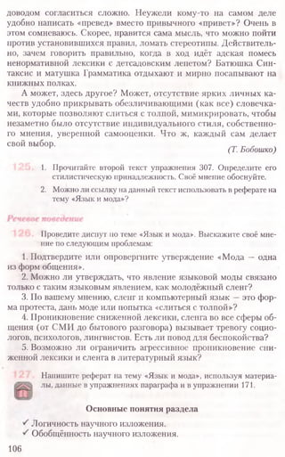 доводом согласиться сложно. Неужели кому-то на самом деле
удобно написать «превед» вместо привычного «привет»? Очень в
этом сомневаюсь. Скорее, нравится сама мысль, что можно пойти
против установившихся правил, ломать стереотипы. Действитель-
но, зачем говорить правильно, когда в ход идёт адская помесь
ненормативной лексики с детсадовским лепетом? Батюшка Син-
таксис и матушка Грамматика отдыхают и мирно посапывают на
книжных полках.
А может, здесь другое? Может, отсутствие ярких личных ка-
честв удобно прикрывать обезличивающими (как все) словечка-
ми, которые позволяют слиться с толпой, мимикрировать, чтобы
незаметно было отсутствие индивидуального стиля, собственно-
го мнения, уверенной самооценки. Что ж, каждый сам делает
свой выбор.
(Т.Бобошко)
1. Прочитайте второй текст упражнения 307. Определите его
стилистическую принадлежность. Своё мнение обоснуйте.
2. Можно ли ссылку на данный текст использовать в реферате на
тему «Язык и мода»?
Проведите диспут по теме «Язык и мода». Выскажите своё мне-
ние по следующим проблемам:
1. Подтвердите или опровергните утверждение «Мода —одна
из форм общения».
2. Можно ли утверждать, что явление языковой моды связано
только с таким языковым явлением, как молодёжный сленг?
3. По вашему мнению, сленг и компьютерный язык —это фор-
ма протеста, дань моде или попытка «слиться с толпой»?
4. Проникновение сниженной лексики, сленга во все сферы об-
щения (от СМИ до бытового разговора) вызывает тревогу социо-
логов, психологов, лингвистов. Есть ли повод для беспокойства?
5. Возможно ли ограничить агрессивное проникновение сни-
женной лексики и сленга в литературный язык?
Напишите реферат на тему «Язык и мода», используя материа-
лы, данные в упражнениях параграфа и в упражнении 171.
Основные понятия раздела
Логичность научного изложения.
Обобщённость научного изложения.
106
 