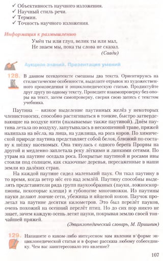 Объективность научного изложения.
Научный стиль речи.
Термин.
Точность научного изложения.
Умён ты или глуп, велик ты или мал,
Не знаем мы, пока ты слова не сказал.
(Саади)
В данном псевдотексте смешаны два текста. Ориентируясь на
стилистические особенности, выделите отрывок из художествен-
ного произведения и энциклопедическую статью. Продиктуйте
друг другу по одному тексту. Проведите взаимопроверку без опо-
ры на текст, затем самопроверку, сверяя свою запись с текстом
учебника.
Паутина — вязкое выделение паутинных желёз у некоторых
членистоногих, способно растягиваться в тонкие, быстро затверде-
вающие на воздухе нити (называемые также паутиной). Днём пау-
тина летала по воздуху, запутывалась в нескошенной траве, пряжей
налипала на вёсла, на лица, на удилища, на рога коров. По химиче-
ской природе паутина представляет собой белок, близкий по соста-
ву к шёлку насекомых. Она тянулась с одного берега Прорвы на
другой и медленно заплетала реку лёгкими и липкими сетями. По
утрам на паутине оседала роса. Покрытые паутиной и росами ивы
стояли под солнцем, как сказочные деревья, пересаженные в наши
земли из далёких стран.
На каждой паутине сидел маленький паук. Он ткал паутину в
то время, когда ветер нёс его над землёй. Паутину способны выде-
лять представители ряда групп паукообразных (пауки, ложноскор-
пионы, некоторые клещи) и губоногие многоножки. Из паутины
пауки делают ловчие сети, убежища и яйцевой кокон. Паучок про-
летал на паутине десятки километров. Это был перелёт пауков,
очень похожий на осенний перелёт птиц. Но до сих пор никто не
знает, зачем каждую осень летят пауки, покрывая землю своей тон-
чайшей пряжей.
(Энциклопедический словарь, М. Пришвин)
Напишите о каком-либо интересном вам явлении в'форме эн-
циклопедической статьи и в форме рассказа любому собеседни-
ку. Чем вас заинтересовало это явление?
107
 