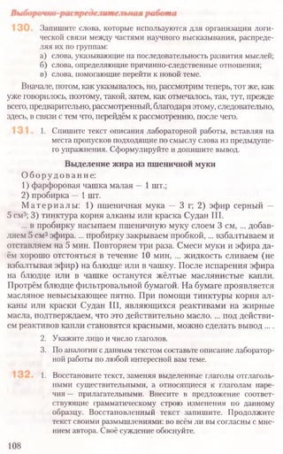 Запишите слова, которые используются для организации логи-
ческой связи между частями научного высказывания, распреде-
ляя их по группам:
а) слова, указывающие на последовательность развития мыслей;
б) слова, определяющие причинно-следственные отношения;
в) слова, помогающие перейти к новой теме.
Вначале, потом, как указывалось, но, рассмотрим теперь, тот же, как
уже говорилось, поэтому, такой, затем, как отмечалось, так, тут, прежде
всего, предварительно, рассмотренный, благодаря этому, следовательно,
здесь, в связи с тем что, перейдём к рассмотрению, после чего.
1. Спишите текст описания лабораторной работы, вставляя на
места пропусков подходящие по смыслу слова из предыдуще-
го упражнения. Сформулируйте и допишите вывод.
Выделение жира из пшеничнои муки
Оборудование:
1) фарфоровая чашка малая —1 шт.;
2) пробирка —1 шт.
Материалы: 1) пшеничная мука — 3 г; 2) эфир серный —
5 см3; 3) тинктура корня алканы или краска Судан III.
... в пробирку насыпаем пшеничную муку слоем 3 см, ... добав-
ляем 5 см3эфира.... пробирку закрываем пробкой,... взбалтываем и
отставляем на 5 мин. Повторяем три раза. Смеси муки и эфира да-
ём хорошо отстояться в течение 10 мин, ... жидкость сливаем (не
взбалтывая эфир) на блюдце или в чашку. После испарения эфира
на блюдце или в чашке останутся жёлтые маслянистые капли.
Протрём блюдце фильтровальной бумагой. На бумаге проявляется
масляное невысыхающее пятно. При помощи тинктуры корня ал-
каны или краски Судан III, являющихся реактивами на жирные
масла, подтверждаем, что это действительно масло.... под действи-
ем реактивов капли становятся красными, можно сделать вывод ....
2. Укажите лицо и число глаголов.
3. По аналогии сданнымтекстом составьте описание лаборатор-
ной работы по любой интересной вам теме.
1. Восстановите текст, заменяя выделенные глаголы отглаголь-
ными существительными, а относящиеся к глаголам наре-
чия — прилагательными. Внесите в предложение соответ-
ствующие грамматическому строю изменения по данному
образцу. Восстановленный текст запишите. Продолжите
текст своими размышлениями: во всём ли вы согласны с мне-
нием автора. Своё суждение обоснуйте.
108
 