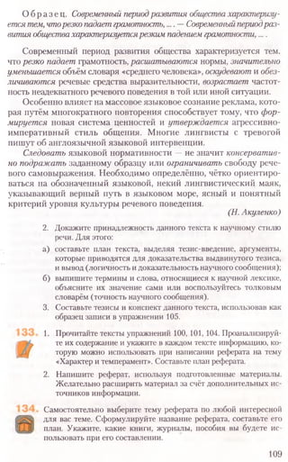 О бразец. Современный периодразвития общества характеризу-
ется тем, чторезко падает грамотность,.... —Современный периодраз-
вития обществахарактеризуетсярезким падением грамотности, ....
Современный период развития общества характеризуется тем,
что резко падает грамотность, расшатываются нормы, значительно
уменьшается объём словаря «среднего человека», оскудевают и обез-
личиваются речевые средства выразительности, возрастает частот-
ность неадекватного речевого поведения в той или иной ситуации.
Особенно влияет на массовое языковое сознание реклама, кото-
рая путём многократного повторения способствует тому, что фор-
мируется новая система ценностей и утверждается агрессивно-
императивный стиль общения. Многие лингвисты с тревогой
пишут об англоязычной языковой интервенции.
Следовать языковой нормативности —не значит консерватив-
но подражать заданному образцу или ограничивать свободу рече-
вого самовыражения. Необходимо определённо, чётко ориентиро-
ваться на обозначенный языковой, некий лингвистический маяк,
указывающий верный путь в языковом море, ясный и понятный
критерий уровня культуры речевого поведения.
(Н. Акуленко)
2. Докажите принадлежность данного текста к научному стилю
речи. Для этого:
а) составьте план текста, выделяя тезис-введение, аргументы,
которые приводятся для доказательства выдвинутого тезиса,
и вывод (логичность и доказательность научного сообщения);
б) выпишите термины и слова, относящиеся к научной лексике,
объясните их значение сами или воспользуйтесь толковым
словарём (точность научного сообщения).
3. Составьте тезисы и конспект данного текста, использовав как
образец записи в упражнении 105.
1. Прочитайте тексты упражнений 100, 101, 104. Проанализируй-
те их содержание и укажите в каждом тексте информацию, ко-
торую можно использовать при написании реферата на тему
«Характер и темперамент». Составьте план реферата.
2. Напишите реферат, используя подготовленные материалы.
Желательно расширить материал за счёт дополнительных ис-
точников информации.
Самостоятельно выберите тему реферата по любой интересной
для вас теме. Сформулируйте название реферата, составьте его
план. Укажите, какие книги, журналы, пособия вы будете ис-
пользовать при его составлении.
109
 