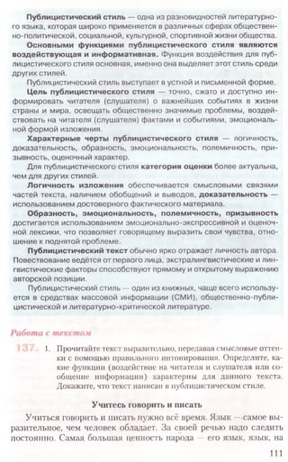 Публицистический стиль — одна из разновидностей литературно­
го языка, которая широко применяется в различных сферах обществен­
но-политической, социальной, культурной, спортивной жизни общества.
Основными функциями публицистического стиля являются
воздействующая и информативная. Функция воздействия для пуб­
лицистического стиля основная, именно она выделяет этот стиль среди
других стилей.
Публицистический стиль выступает в устной и письменной форме.
Цель публицистического стиля — точно, сжато и доступно ин­
формировать читателя (слушателя) о важнейших событиях в жизни
страны и мира, освещать общественно значимые проблемы, воздей­
ствовать на читателя (слушателя) фактами и событиями, эмоциональ­
ной формой изложения.
Характерные черты публицистического стиля — логичность,
доказательность, образность, эмоциональность, полемичность, при-
зывность, оценочный характер.
Для публицистического стиля категория оценки более актуальна,
чем для других стилей.
Логичность изложения обеспечивается смысловыми связями
частей текста, наличием обобщений и выводов, доказательность —
использованием достоверного фактического материала.
Образность, эмоциональность, полемичность, призывность
достигается использованием эмоционально-экспрессивной и оценоч­
ной лексики, что позволяет говорящему выразить свои чувства, отно­
шение к поднятой проблеме.
Публицистический текст обычно ярко отражает личность автора.
Повествование ведётся от первого лица, экстралингвистические и лин­
гвистические факторы способствуют прямому и открытому выражению
авторской позиции.
Публицистический стиль — один из книжных, чаще всего использу­
ется в средствах массовой информации (СМИ), общественно-публи­
цистической и литературно-критической литературе.
1. Прочитайте текст выразительно, передавая смысловые оттен-
ки с помощью правильного интонирования. Определите, ка-
кие функции (воздействие на читателя и слушателя или со-
общение информации) характерны для данного текста.
Докажите, что текст написан в публицистическом стиле.
Учитесь говорить и писать
Учиться говорить и писать нужно всё время. Язык —-самое вы-
разительное, чем человек обладает. За своей речью надо следить
постоянно. Самая большая ценность народа —его язык, язык, на
111
 