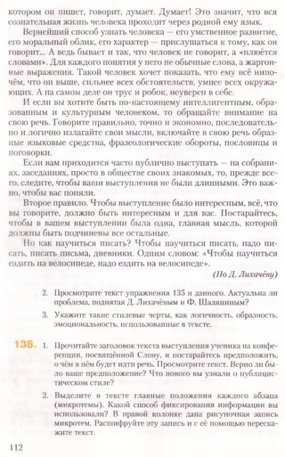 2. Просмотрите текст упражнения 135 и данного. Актуальна ли
проблема, поднятая Д. Лихачёвым и Ф. Шаляпиным?
3. Укажите такие стилевые черты, как логичность, образность,
эмоциональность, использованные в тексте.
1. Прочитайте заголовок текста выступления ученика на конфе-
ренции, посвящённой Слову, и постарайтесь предположить,
о чём в нём будет идти речь. Просмотрите текст. Верно ли бы-
ло ваше предположение? Что нового вы узнали о публицис-
тическом стиле?
2. Выделите в тексте главные положения каждого абзаца
(микротемы). Какой способ фиксирования информации вы
использовали? В правой колонке дана рисуночная запись
микротем. Расшифруйте эту запись и с её помощью переска-
жите текст.
112
котором он пишет, говорит, думает. Думает! Это значит, что вся
сознательная жизнь человека проходит через родной ему язык.
Вернейший способ узнать человека —его умственное развитие,
его моральный облик, его характер —прислушаться к тому, как он
говорит... А ведь бывает и так, что человек не говорит, а «плюётся
словами». Для каждого понятия у него не обычные слова, а жаргон-
ные выражения. Такой человек хочет показать, что ему всё нипо-
чём, что он выше, сильнее всех обстоятельств, умнее всех окружа-
ющих. А на самом деле он трус и робок, неуверен в себе.
И если вы хотите быть по-настоящему интеллигентным, обра-
зованным и культурным человеком, то обращайте внимание на
свою речь. Говорите правильно, точно и экономно, последователь-
но и логично излагайте свои мысли, включайте в свою речь образ-
ные языковые средства, фразеологические обороты, пословицы и
поговорки.
Если вам приходится часто публично выступать —на собрани-
ях, заседаниях, просто в обществе своих знакомых, то, прежде все-
го, следите, чтобы ваши выступления не были длинными. Это важ-
но, чтобы вас поняли.
Второе правило. Чтобы выступление было интересным, всё, что
вы говорите, должно быть интересным и для вас. Постарайтесь,
чтобы в вашем выступлении была одна, главная мысль, которой
должны быть подчинены все остальные.
Но как научиться писать? Чтобы научиться писать, надо пи-
сать, писать письма, дневники. Одним словом: «Чтобы научиться
ездить на велосипеде, надо ездить на велосипеде».
(По Д. Лихачёву)
 