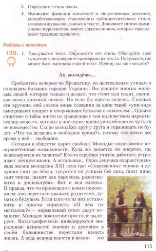 3. Определите стиль текста.
4. Выпишите фамилии писателей и общественных деятелей,
способствовавших становлению публицистического стиля,
названия журналов, данных в тексте. Дополните список фами-
лиями журналистов, ваших современников, которые продол-
жают традиции прошлого.
1. Послушайте текст. Определите его стиль. Обоснуйте своё
суждение и подтвердите примерами из текста. Подумайте, где
может быть напечатан такой текст. Почему вы так считаете?
Ах, молодёжь...
Пройдитесь вечером по Крещатику, по центральным улицам и
площадям больших городов Украины. Вы увидите многих моло-
дых людей, которые только и делают, что стоят или сидят, оцени-
вая вокал уличных певцов. Но если бы просто сидели... Сколько
эти хрупкие, ещё совсем юные создания за один такой «уик-энд»
выкуривают сигарет и опорожняют бутылок с алкоголем!.. Однако
спиртное и табак ничто по сравнению с тем количеством наркоти-
ческих веществ, которые в последнее время употребляются чуть ли
не повсеместно. Скоро молодёжь друг у друга и спрашивать не бу-
дет: «Что ты делаешь в свободное время?», потому что почти всё
время у неё —свободное.
Сегодня в обществе царит свобода. Молодые люди имеют не-
ограниченные возможности. Куда же девается их энергия, где
используются их таланты? Кто-то серьёзно учится, работает, устра-
ивает личную жизнь. А остальные... Одна девушка охарактеризо-
вала жизнь молодёжи XXI века так: «Современные юноши и де-
вушки спят до обеда, тусуются по улицам без дела, пьют пиво,
едят чипсы, дымят как паровозы, развлека-
ются в дискоклубах. Вот и вся жизнь».
И правда, что-то произошло с юным поколе-
нием: оно перестало уважать родителей, ду-
мать о будущем. Если кого-то из них остано-
вить и просто спросить: «О чём ты
мечтаешь?» — нормальный ответ дадут не-
многие. Молодое поколение просто дегради-
рует. Катастрофически нивелируются мо-
ральные ценности: юноши и девушки в
своём большинстве перестали ценить
жизнь. А ведь период юности в жизни —это
115
 