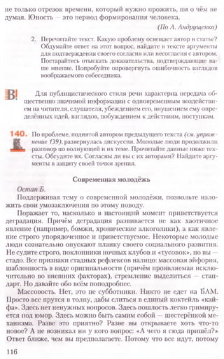 не только отрезок времени, который нужно прожить, ни о чём не
думая. Юность —это период формирования человека.
(ПоА. Андрущенко)
2. Перечитайте текст. Какую проблему освещает автор в статье?
Обдумайте ответ на этот вопрос, найдите в тексте аргументы
для подтверждения своего согласия или несогласия с автором.
Постарайтесь отыскать доказательства, подтверждающие ва-
ше мнение. Попробуйте опровергнуть ошибочность взглядов
воображаемого собеседника.
Для публицистического стиля речи характерна передача об-
щественно значимой информации с одновременным воздействи-
ем на читателя, слушателя, убеждением его, внушением ему опре-
делённых идей, взглядов, побуждением к действиям, поступкам.
По проблеме, поднятой автором предыдущего текста (см.упраж-
нение139),развернулась дискуссия. Молодые люди продолжили
разговор по волнующей и их теме. Прочитайте данные ниже тек-
сты. Обсудите их. Согласны ли вы с их авторами? Найдите аргу-
менты в защиту своей точки зрения.
Современная молодёжь
ОстапБ.
Поддерживая тему о современной молодёжи, позвольте изло-
жить свои умозаключения по этому поводу.
Поражает то, насколько в настоящий момент приветствуется
деградация. Причём деградация развивается не как хаотичное
явление (например, бомжи, хронические алкоголики), а как явле-
ние строго упорядоченное и приветствуемое. Некоторые молодые
люди сознательно опускают планку своего социального развития.
Не судите строго, поклонники ночных клубов и «тусовок», но вы —
стадо. Все признаки стадных рефлексов налицо: массовая эйфория,
шаблонность в виде оригинальности (причём проявляемая исклю-
чительно во внешних факторах), стремление выделиться —стан-
дарт. Но давайте обо всём поподробнее.
Массовость. Нет, это не субботники. Никто не едет на БАМ.
Просто все прутся в толпу, дабы слиться в единый коктейль «кай-
фа». Здесь нет ненужных вопросов. Здесь пошлость легко гримиру-
ется под юмор. Здесь можно быть самим собой —шестерёнкой ме-
ханизма. Разве это приятно? Разве вы открываете хоть что-то
новое? А не возникал ни у кого вопрос: «А чего я сюда пришёл?»
Ответ ближе, чем вы предполагаете. Потому что все идут, потому
116
 