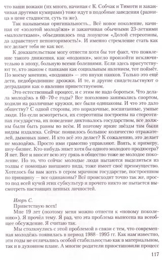 что ваши вожаки (их много, начиная с К. Собчак и Тимоти и закан-
чивая другими кумирами) тоже идут в подобные заведения (разни-
ца в цене стадности, суть та же).
Так называемая оригинальность... Всё новое поколение, начи-
ная от «золотой молодёжи» и заканчивая обычными 23-летними
«малолетками», объединилось под лозунгом «Долой стереотипы,
да здравствует неповторимость!». И именно стремление стать как
все делает тебя не как все.
К доказательствам могу отнести хотя бы тот факт, что появле-
ние такого движения, как «подонки», могло произойти исключи-
тельно в эпоху, больную всеми болезнями. Если здесь присутству-
ют те, кто знаком с панками как социальным явлением, тот поймёт.
По моему мнению, «подонки» —это внуки панков. Только это ещё
дети, недобродившие дрожжи. И те, и другие свидетельствуют о
деградации как о явлении приветствуемом.
Это естественный процесс, и с этим не надо бороться. Что дела-
ла молодёжь в 60-70-е годы? Все поголовно занимались спортом,
ходили на различные кружки, все были одинаковы. И что это дало
обществу? С одной стороны, это порядочные, воспитанные, умные
люди. Но если всмотреться, их стереотипы построены на стереоти-
пах государства, их поведение диктовалось государством, все долж-
ны были быть равны во всём. И поэтому яркие звёзды там были
видны издалека. Сейчас появилось большое количество отражате-
лей, дымовых завес. И кто всё это делает? К сожалению, это делает
не молодёжь. Просто ими грамотно управляют. Взять, к примеру,
шоу-бизнес. Кто-нибудь знает хотя бы одного молодого продюсера?
Я нет. Вот и вносит всю эту грязь в общество тоже не молодое поко-
ление. Но то, что сейчас молодые люди пытаются выделиться из
толпы с помощью внешнего вида, тоже имеет своё преимущество.
Хотелось бы вам зрить в сером мрачном государстве, построенном
по принципу —все одинаковы? Всё происходит точно так же, прос-
то под всей кучей этих субкультур и прочего никто не пытается вы-
смотреть настоящих ценных личностей.
Игорь С.
Приветствую всех!
Мне 19 лет (поэтому меня можно отнести к «новому поколе-
нию»), Я прочёл тему. Я рад, что эта проблема вынесена на всеоб-
щее обсуждение. Я считаю так.
Мы столкнулись с этой проблемой в связи с тем, что современ-
ная молодёжь появилась в период 1988-1995 гг. Как нам'известно,
эти годы не отличались особой стабильностью как в материальном,
так и в духовном плане. А многие родители приостановили процесс
117
 