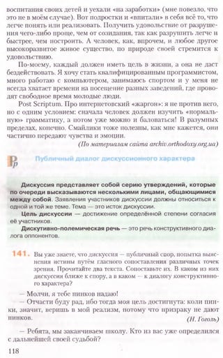 воспитания своих детей и уехали «на заработки» (мне повезло, что
это не в моём случае). Вот подростки и «впитали» в себя всё то, что
легче понять или реализовать. Получить удовольствие от разруше-
ния чего-либо проще, чем от созидания, так как разрушить легче и
быстрее, чем построить. А человек, как, впрочем, и любое другое
высокоразвитое живое существо, по природе своей стремится к
удовольствию.
По-моему, каждый должен иметь цель в жизни, а она не даст
бездействовать. Я хочу стать квалифицированным программистом,
много работаю с компьютером, занимаюсь спортом и у меня не
всегда хватает времени на посещение разных заведений, где прово-
дят свободное время молодые люди.
Post Scriptum. Про интернетовский «жаргон»: я не против него,
но с одним условием: сначала человек должен изучить «нормаль-
ную» грамматику, а потом уже можно и баловаться! В разумных
пределах, конечно. Смайлики тоже полезны, как мне кажется, они
частично передают чувства и эмоции.
(По материалам сайта archiv.orthodoxy.org.ua)
Вы уже знаете, что дискуссия —публичный спор, попытка выяс-
нения истины путём гласного сопоставления различных точек
зрения. Прочитайте два текста. Сопоставьте их. В каком из них
дискуссия ближе к спору, а в каком —к диалогу конструктивно-
го характера?
—Молчи, я тебе пинков надаю!
—Отчасти буду рад, ибо тогда моя цель достигнута: коли пин-
ки, значит, веришь в мой реализм, потому что призраку не дают
пинков. (Н. Гоголь)
—Ребята, мы заканчиваем школу. Кто из вас уже определился
с дальнейшей своей судьбой?
118
Дискуссия представляет собой серию утверждений, которые
по очереди высказываются несколькими лицами, общающимися
между собой. Заявления участников дискуссии должны относиться к
одной и той же теме. Тема — это исток дискуссии.
Цель дискуссии — достижение определённой степени согласия
её участников.
Дискутивно-полемическая речь — это речь конструктивного диа-
лога оппонентов.
 
