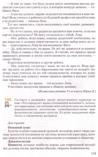 —Я ещё не знаю, что буду делать после окончания школы, ро-
дители советуют поступить в вуз, в котором конкурс меньше, —со-
общил Вася.
—А как вы думаете, вправе ли родители вмешиваться в наш вы-
бор? Ведь учиться и работать по будущей профессии придётся нам,
а не родителям, —сказала Лена.
Тут все оживились, стали высказывать своё мнение, разверну-
лась дискуссия.
—Ну и что такого, что родители пытаются нам помочь, если мы
ещё не определились? Не могу согласиться с тобой, Лена.
—Нет, ребята, безусловно, помощь родителей необходима, но
мы взрослые и должны ответственность за наш выбор взять на се-
бя, —отреагировала Лена на высказывание Васи.
—Да, действительно, ты права. Не всё же держаться за мамину
юбку. Надо и самим о чём-то думать. Я считаю, что пришло время
принимать решение и нести ответственность за свои поступки, —
сказал Игорь.
В разговор включились и другие ребята.
—Мы, конечно, согласны с вами, но это не просто. Ведь вре-
мя трудное, на работу без образования нас никто не возьмёт, по-
этому надо учиться, но по той специальности, которая по душе.
А поступить нам помогут новые правила приёма в высшие учеб-
ные заведения.
—Безусловно, все правы, —согласилась Лена.
Участники дискуссии пришли к общему мнению.
(Из рассказа ученика 11-го класса Юрия Д.)
Составьте и разыграйте диалог дискуссионного характера по
теме «Что определяет жизнь сегодняшней молодёжи?», исполь-
зуя характерные для публицистической речи средства звуковой
выразительности, лексические, словообразовательные, мор-
фологические языковые средства. В случае затруднения обра-
титесь к справочному материалу.
Для справок
Основной тезис
Будучи особой социальной группой, молодёжь имеет свою сис-
тему ценностей (отличную от системы ценностей взрослых), кото-
рая определяется во многом социальными условиями в обществе.
Доказательства
Ценности, которые наиболее важны для современной молодё-
жи: условия жизни, предметы обихода, стороны деятельности.
119
 