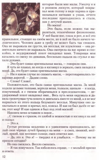 которые были мне малы. Умолчу я и
о розовом лоскуте, который покры-
вал мою голову в виде парика и при-
вязывался нитками к ушам, отчего
последние приподнялись и стали,
как у летучей мыши.
Но маска!
Это была, если можно так вы-
разиться, отвлечённая физиономия.
У неё были нос, глаза и рот, и всё это
правильное, стоящее на своём месте, но в ней не было ничего че-
ловеческого. Человек даже в гробу не может быть так спокоен.
Она не выражала ни грусти, ни веселья, ни изумления —она ре-
шительно ничего не выражала. Она смотрела на вас прямо и спо-
койно, и неудержимый хохот овладевал вами. Товарищи мои
катались со смеху по диванам, бессильно падали на стулья и ма-
хали руками.
—Это будет самая оригинальная маска, —говорили они.
Я чуть не плакал, но когда я взглянул в зеркало, смех овладел и
мной. Да, это будет самая оригинальная маска.
—Ни в каком случае не снимать масок, —переговаривались то-
варищи дорогой. —Дадим слово.
—Слово! Слово!..
Положительно, это была самая оригинальная маска. За мной
ходили целыми толпами, вертели меня, толкали, щипали —и когда,
измученный, я с гневом оборачивался к преследователям, — не-
удержимый хохот овладевал ими... Весь путь меня окружала и да-
вила грохочущая туча хохота и двигалась вместе со мной, а я не мог
вырваться из этого кольца безумного веселья. Минутами оно за-
хватывало и меня: я кричал, пел, плясал. И как он был далёк от ме-
ня, этот мир! И как одинок я был под этой маской!
Наконец меня оставили в покое...
...С гневом и страхом, со злобой и нежностью я взглянул на неё
и сказал:
—Это я.
Густые ресницы медленно и с удивлением приподнялись, це-
лый сноп чёрных лучей брызнул на меня —и смех, звонкий, весё-
лый, яркий, как весеннее солнце, смех ответил мне.
—Да, это я. Это я! —твердил я и улыбался. — Почему вы не
пришли сегодня?
Но она смеялась. Весело смеялась.
—Я так измучился. Так изболелось сердце, —с мольбой просил
я ответа.
12
 