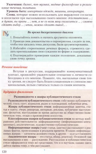 Увлечения: бизнес, поп-музыка, модные философские и религи-
озные течения, политика.
Уровень быта: импортная одежда, машины, аппаратура.
Слова, которые можно использовать для выражения согласия
и несогласия при высказывании своего мнения: действительно ...;
я думаю, вы правы ...; нет, я не со всем могу согласиться ...; сложно
сделать выбор ...; итак, можно сделать вывод... .
Вступая в дискуссию, поддерживайте коммуникативный
контакт, проявляйте уважительное отношение к личности со-
беседника и его мнению. Помните, что, высказывая свою точ-
ку зрения, не следует быть безапелляционным и слишком эмо-
циональным, нельзя считаться только со своим мнением.
120
Во время дискуссионного диалога
1. Попытайтесь понять и оценить аргументы оппонента.
2. Приводя свои доказательства и опровержения, следите за тем,
чтобы они касались темы дискуссии, были аргументированны.
3. Избегайте стереотипных речевых формул, стремитесь сде-
лать оригинальными свои суждения по форме и содержанию.
4. Подтверждайте примерами каждое положение, доказывая
свою точку зрения.
Разновидности и жанры публицистического стиля
Разновидности публицистического стиля: собственно публицисти-
ческий, стиль газет, журналов, радио и телевидения, публичная речь.
Жанры публицистического стиля: информационная заметка, ста-
тья в газету, очерк, репортаж, интервью, реклама, публичное выступле-
ние, фельетон, выступление во время дискуссии на общественно-поли-
тическую тему, отзыв о произведении искусства.
Классификация жанров публицистического стиля по методу изоб-
ражения действительности: информационные (информационно-агита­
ционные), аналитические, художественно-публицистические.
Информационные жанры(чаще статья, заметка) рассказывают о реа-
льных фактах, происходящих в реальном времени. Водних информаци-
онных жанрах —элементы делового стиля, в других —художественного.
Аналитические жанры —это статья, обзор, рецензия. Основной тип
высказывания в них —рассуждение. Рассуждение в публицистическом
стиле оформляется теми же средствами, что и в научном, однако здесь
даётся оценка тому, о чём рассуждают.
 