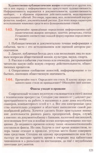 121
Художественно-публицистические жанры отличаются от других тем,
что в них наряду с информативностью присутствует художественность.
Информативность выражается в документальности, художественность,
наоборот, — в образном отражении действительности, моделировании
придуманных событий. Это очерк, зарисовка, эссе, политический портрет,
фельетон, памфлет, документальный рассказ. Для этого жанра характерно
использование языковых средств всех функциональных стилей.
Прочитайте приведённые определения информационно-пуб-
лицистических жанров: интервью, заметки, репортажа, статьи.
Установите соответствие каждой формулировки определяемо-
му жанру.
Прочитайте текст. Определите его стиль. К какому жанру ука-
занного вами стиля он принадлежит? Обоснуйте своё мнение.
Факсы уходят в прошлое
1. Публицистически и документально точная информация о
событии, часто с его истолкованием или оценкой автором-рас-
сказчиком.
2. Диалог, публичная беседа двух или нескольких лиц по важ-
ным вопросам общественной жизни, культуры, науки, спорта.
3. Рассказ о событии участника или очевидца, раскрывающий
читателю какую-либо новую сторону действительности, общес-
твенных процессов.
4. Оперативное сообщение новостей, информирование о со-
бытиях, имеющих общественную значимость.
Современный человек вплотную сталкивается в своей жизни
с техническим прогрессом. Сегодня уже никого не удивляет рас­
пространённость на работе, в магазинах и даже дома ноутбуков,
сканеров, компьютерных сетей и т. д. Все эти электронные сред­
ства значительно ускоряют и облегчают выполнение самой раз­
нообразной работы. Хочется уделить более пристальное внима­
ние деятельности разного ранга предприятий, фирм, служб,
а именно: их документообмену с банками, налоговой инспекцией,
пенсионным фондом и вообще всеми контролирующими инстан­
циями. До недавнего времени основу таких «взаимоотношений»
составляли факсы. Но они, будучи в своё время новшеством, те­
перь также отходят в прошлое, уступая место более совершен­
ным средствам. Сегодня ни одному предпринимателю или бух­
галтеру не выгодно тратить время в очередях под кабинетами
чиновников и в разъездах по инстанциям, да ещё с неудобными
пакетами документов.
 