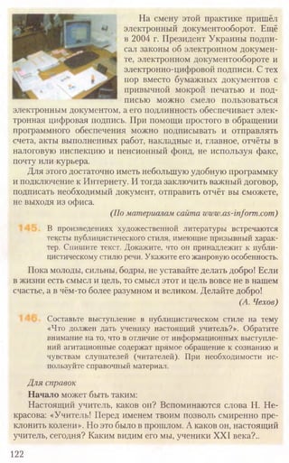 122
На смену этой практике пришёл
электронный документооборот. Ещё
в 2004 г. Президент Украины подпи-
сал законы об электронном докумен-
те, электронном документообороте и
электронно-цифровой подписи. С тех
пор вместо бумажных документов с
привычной мокрой печатью и под-
писью можно смело пользоваться
электронным документом, а его подлинность обеспечивает элек­
тронная цифровая подпись. При помощи простого в обращении
программного обеспечения можно подписывать и отправлять
счета, акты выполненных работ, накладные и, главное, отчёты в
налоговую инспекцию и пенсионный фонд, не используя факс,
почту или курьера.
Для этого достаточно иметь небольшую удобную программку
и подключение к Интернету. И тогда заключить важный договор,
подписать необходимый документ, отправить отчёт вы сможете,
не выходя из офиса.
(По материалам сайта www.as-inform.com)
В произведениях художественной литературы встречаются
тексты публицистического стиля, имеющие призывный харак-
тер. Спишите текст. Докажите, что он принадлежит к публи-
цистическому стилю речи. Укажите его жанровую особенность.
Пока молоды, сильны, бодры, не уставайте делать добро! Если
в жизни есть смысл и цель, то смысл этот и цель вовсе не в нашем
счастье, а в чём-то более разумном и великом. Делайте добро!
(А. Чехов)
Составьте выступление в публицистическом стиле на тему
«Что должен дать ученику настоящий учитель?». Обратите
внимание на то, что в отличие от информационных выступле-
ний агитационные содержат прямое обращение к сознанию и
чувствам слушателей (читателей). При необходимости ис-
пользуйте справочный материал.
Для справок
Начало может быть таким:
Настоящий учитель, каков он? Вспоминаются слова Н. Не-
красова: «Учитель! Перед именем твоим позволь смиренно пре-
клонить колени». Но это было в прошлом. А каков он, настоящий
учитель, сегодня? Каким видим его мы, ученики XXI века?..
 