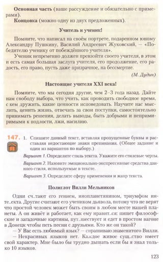 1. Спишите данный текст, вставляя пропущенные буквы и рас­
ставляя недостающие знаки препинания. (Общее задание и
один из вариантов по выбору.)
Вариант1.Определите стиль текста. Укажите его стилевые черты.
Вариант2.Назовите эмоционально-экспрессивные средства дан­
ного стиля, используемые в тексте.
Вариант3. Определите сферу применения и жанр текста.
Полиглот Вилли Мельников
Одни сч..тают его гением, инопланетянином, триумфом ин-
те..екта. Другие считают его учеником дьявола, потому что не верят
что простой человек может быть своим в любом месте нашей пла-
неты. А он живёт и работает, как ему нравит..ся: пишет философ-
ские и загадочные картины, пут..шествует и едет в простом вагоне
в Донецк чтобы петь песни с друзьями. Кто же он такой?
—У Вас есть любимый язык? —спрашиваю знаменитого Вилли.
—Некрасивых языков нет. Каждое живое существо имеет
свой характер. Мне было бы трудно дышать если бы я знал толь-
ко 10 языков.
123
Основная часть (ваше рассуждение и обязательно с приме­
рами).
Концовка (можно одну из двух предложенных).
Учитель и ученик!
Помните, что написал на своём портрете, подаренном юному
Александру Пушкину, Василий Андреевич Жуковский, — «По­
бедителю ученику от побеждённого учителя».
Ученик непременно должен превзойти своего учителя, в этом
и есть самая большая заслуга учителя, его продолжение, его ра­
дость, его право, пусть даже призрачное, на бессмертие.
(М.Дудин)
Настоящие учителя XXI века!
Помните, что мы сегодня другие, чем 2-3 года назад. Дайте
нам свободу выбора, что учить, как проводить свободное время,
с кем дружить, какие ценности исповедовать. Научите нас мыс­
лить, ценить жизнь, отвечать за свои поступки, самостоятельно
принимать решения, делать выводы, быть добрыми и неприми­
римыми к подлости, лжи, насилию.
 