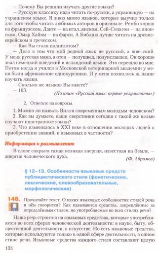 —Почему Вы решили изучать другие языки?
—Русскую классику надо читать по-русски, а украинскую —на
украинском языке. Я знаю много языков, которые выучил только
для того чтобы читать любимых авторов в оригинале. Рембо хорош
на французском, Данте —на итальянском, Сей-Сенагон —на япон-
ском, Омар Хайям —на фарси. А Библию лучше читать на древне-
еврейском и греческом.
—Как Вы стали полиглотом?
— Дело в том что мой родной язык не русский, а шве..ский.
У меня русская мама, а отец —полушвед, полуисландец. Он хорошо
знал немецкий шведский и исландский языки. Это перешло ко мне.
Потом когда я учился в Московской ветеринарной академии у ме-
ня были африканские однокурсники. И у меня появилось ж..лание
изучать языки.
—Сколько же языков Вы знаете?
—103.
(По книге «Русский язык: первые результаты»)
2. Ответьте на вопросы.
1. Можно ли назвать Вилли современным молодым человеком?
2. Как вы думаете, ваши сверстники сегодня с такой же целью
изучают иностранные языки?
3. Что изменилось в XXI веке в отношении молодых людей к
приобретению знаний, и языковых в частности?
В слове сокрыта самая великая энергия, известная на Земле, —
энергия человеческого духа. (ф Абрамов)
Прочитайте текст. О каких языковых особенностях стилей речи
в нём говорится? Как называются средства, закреплённые за
определённым стилем, но употребляемые во всех стилях речи?
Наша речь строится на языковых средствах, которые употребля-
ются во всех сферах человеческой деятельности: в науке, быту, об-
щественной деятельности, в искусстве. Но есть языковые средства,
которые используются только в одной сфере деятельности, в одном
стиле речи. Языковые средства каждого стиля составляют целую
124
 