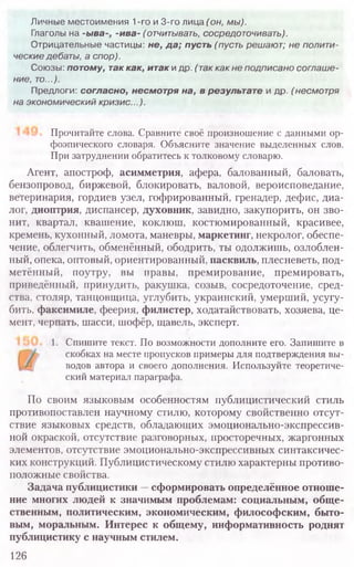 Прочитайте слова. Сравните своё произношение с данными ор-
фоэпического словаря. Объясните значение выделенных слов.
При затруднении обратитесь к толковому словарю.
Агент, апостроф, асимметрия, афера, балованный, баловать,
бензопровод, биржевой, блокировать, валовой, вероисповедание,
ветеринария, гордиев узел, гофрированный, гренадер, дефис, диа-
лог, диоптрия, диспансер, духовник, завидно, закупорить, он зво-
нит, квартал, квашение, коклюш, костюмированный, красивее,
кремень, кухонный, ломота, маневры, маркетинг, некролог, обеспе-
чение, облегчить, обменённый, ободрить, ты одолжишь, озлоблен-
ный, опека, оптовый, ориентированный, пасквиль, плесневеть, под-
метённый, поутру, вы правы, премирование, премировать,
приведённый, принудить, ракушка, созыв, сосредоточение, сред-
ства, столяр, танцовщица, углубить, украинский, умерший, усугу-
бить, факсимиле, феерия, филистер, ходатайствовать, хозяева, це-
мент, черпать, шасси, шофёр, щавель, эксперт.
1. Спишите текст. По возможности дополните его. Запишите в
скобках на месте пропусков примеры для подтверждения вы-
водов автора и своего дополнения. Используйте теоретиче-
ский материал параграфа.
По своим языковым особенностям публицистический стиль
противопоставлен научному стилю, которому свойственно отсут-
ствие языковых средств, обладающих эмоционально-экспрессив-
ной окраской, отсутствие разговорных, просторечных, жаргонных
элементов, отсутствие эмоционально-экспрессивных синтаксичес-
ких конструкций. Публицистическому стилю характерны противо-
положные свойства.
Задача публицистики —сформировать определённое отноше-
ние многих людей к значимым проблемам: социальным, обще-
ственным, политическим, экономическим, философским, быто-
вым, моральным. Интерес к общему, информативность роднят
публицистику с научным стилем.
126
Личные местоимения 1-го и 3-го лица (он, мы).
Глаголы на -ыва-, -ива- (отчитывать, сосредоточивать).
Отрицательные частицы: не, да; пусть (пусть решают; не полити-
ческие дебаты, а спор).
Союзы: потому, таккак, итак и др. ( так как не подписано соглаше-
ние, то...).
Предлоги: согласно, несмотря на, в результате и др. (несмотря
на экономический кризис...).
 