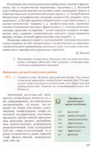 В публицистике используются как нейтральная лексика и фразео-
логия, так и стилистически окрашенная, оценочная (...). Большой
пласт нейтральной лексики составляют слова, называющие факты и
события социально-политической жизни страны (...). Употребляются
обозначения географических названий, должностей, названия газет,
журналов (...). Распространены собирательные существительные (...),
научно-технические термины (...), профессиональная, производ-
ственно-техническая лексика и фразеология (...), используются нео-
логизмы, архаизмы, историзмы с целью передачи колорита истори-
ческих эпох, создания стилистических оттенков торжественности,
иронии, сатиры, речевой характеристики персонажей (...).
Языковая выразительность высказываний публицистического
стиля создаётся за счёт экспрессивно-стилистического и оценочно-
стилистического компонентов значения и того, что слова и их соче-
тания могут приобретать переносные значения.
(Д. Кожин)
2. Перечитайте второй абзац. Выразите своё согласие или несо-
гласие с автором. Обоснуйте своё суждение с помощью само-
стоятельно подобранных примеров.
1. Спишите слова. Вставьте пропущенные буквы. Для какого
стиля речи характерно употребление данных слов? Распре-
делите слова в Колонки в соответствии с их стилистической
принадлежностью. Укажите их словообразовательные осо-
бенности.
Антигерой, антигума..ый, анти-
протон, антинейтрон, антитела, ат..а-
ше, деформировать, дестабилизация,
диспропорция, ди..идент, иммиг-
рация, ин..екция, коммюнике, консо-
лидация, конфедерация, конфе..ио-
нальный, неодарвинизм, оккупация,
президент, прогре..ивный, проклама-
ция, редукция, регресс, рекомбина-
ция, реконструкция, репатриация,
репродуктивный, соци..культурный,
суб..ект, сверхъестественный, те..о-
ризм, толерантность, трансъевропей-
ский, федеративный, эмиграцион-
ный, эми..ар.
127
 