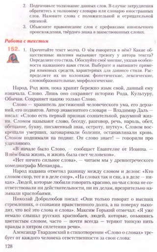 2. Подготовьте толкование данных слов. В случае затруднения
обратитесь к толковому словарю или словарю иностранных
слов. Назовите слова с положительной и отрицательной
оценкой.
3. Объясните правописание слов с префиксами иноязычного
происхождения, твёрдого знака в заимствованных словах.
1. Прочитайте текст молча. О чём говорится в нём? Какие об-
щественные явления вызывают тревогу у автора текста?
Определите его стиль. Обоснуйте своё мнение, указав особен-
ности названного вами стиля. Выберите и выпишите приме-
ры языковых средств, характерных для данного стиля. Рас-
пределите их по колонкам: фонетические, лексические,
словообразовательные, морфологические.
Народ, Род жив, пока хранит бережно язык свой, данный ему
изначала. Слово. Лишь оно сохраняет историю Рода, Культуру,
Обычаи. Сохраняет нацию только Слово.
Слово —хранитель достижений человеческого ума, его дерза-
ний, его подвигов. Автор знаменитого словаря —Владимир Даль —
писал: «Слово есть первый признак сознательной, разумной жиз­
ни. Словом называют слово, беседу, разговор, речь, пароль, обет,
обещание, букву, письменный знак, остроту, шутку». Словом вос-
крешали умерших, заговаривали болезни, останавливали кровь.
Словом поднимали на подвиг. Он слово знает! — говорили про
удачливого.
«В начале было Слово, — сообщает Евангелие от Иоанна. —
В нём была жизнь, и жизнь была свет человеков».
«Нет ничего сильнее слова», —читаем мы у древнегреческого
комедиографа Менандра...
Народ издавна отметил разницу между словом и делом: «Кто
словом скор, тот и в деле спор», «На словах так и сяк, а в деле —ни-
как». Людей, которые любили говорить красиво, но чьи слова не со-
ответствовали ни действительности, ни их делам, презрительно на­
зывали краснобаями.
Николай Добролюбов писал: «Они только говорят о высших
стремлениях, о сознании нравственного долга, а на поверку выхо-
дит, что всё это слова и слова». Максим Горький отмечал: «Я уже
немало слышал русских краснобаев, людей, которые, опьяняясь
цветистым словом, часто — почти всегда — теряют тонкую нить
правды в хитром сплетении речи».
Александр Твардовский в стихотворении «Слово о словах» тре-
бует от каждого человека ответственности за свои слова:
128
 
