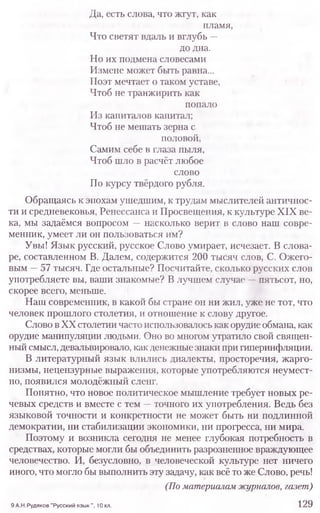 Да, есть слова, что жгут, как
пламя,
Что светят вдаль и вглубь —
до дна.
Но их подмена словесами
Измене может быть равна...
Поэт мечтает о таком уставе,
Чтоб не транжирить как
попало
Из капиталов капитал;
Чтоб не мешать зерна с
половой,
Самим себе в глаза пыля,
Чтоб шло в расчёт любое
слово
По курсу твёрдого рубля.
Обращаясь к эпохам ушедшим, к трудам мыслителей античнос-
ти и средневековья, Ренессанса и Просвещения, к культуре XIX ве-
ка, мы задаёмся вопросом —насколько верит в слово наш совре-
менник, умеет ли он пользоваться им?
Увы! Язык русский, русское Слово умирает, исчезает. В слова-
ре, составленном В. Далем, содержится 200 тысяч слов, С. Ожего-
вым —57 тысяч. Где остальные? Посчитайте, сколько русских слов
употребляете вы, ваши знакомые? В лучшем случае —пятьсот, но,
скорее всего, меньше.
Наш современник, в какой бы стране он ни жил, уже не тот, что
человек прошлого столетия, и отношение к слову другое.
Слово в XX столетии часто использовалось как орудие обмана, как
орудие манипуляции людьми. Оно во многом утратило свой священ-
ный смысл, девальвировало, как денежные знаки при гиперинфляции.
В литературный язык влились диалекты, просторечия, жарго-
низмы, нецензурные выражения, которые употребляются неумест-
но, появился молодёжный сленг.
Понятно, что новое политическое мышление требует новых ре-
чевых средств и вместе с тем —точного их употребления. Ведь без
языковой точности и конкретности не может быть ни подлинной
демократии, ни стабилизации экономики, ни прогресса, ни мира.
Поэтому и возникла сегодня не менее глубокая потребность в
средствах, которые могли бы объединить разрозненное враждующее
человечество. И, безусловно, в человеческой культуре нет ничего
иного, что могло бы выполнить эту задачу, как всё то же Слово, речь!
(По материалам журналов, газет)
9 А.Н.Рудяков "Русский язык ", 10 кл. 129
 