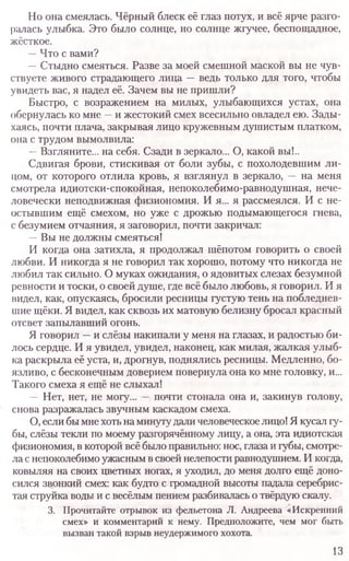 Но она смеялась. Чёрный блеск её глаз потух, и всё ярче разго­
ралась улыбка. Это было солнце, но солнце жгучее, беспощадное,
жёсткое.
—Что с вами?
—Стыдно смеяться. Разве за моей смешной маской вы не чув­
ствуете живого страдающего лица —ведь только для того, чтобы
увидеть вас, я надел её. Зачем вы не пришли?
Быстро, с возражением на милых, улыбающихся устах, она
обернулась ко мне —и жестокий смех всесильно овладел ею. Зады­
хаясь, почти плача, закрывая лицо кружевным душистым платком,
она с трудом вымолвила:
—Взгляните... на себя. Сзади в зеркало... О, какой вы!..
Сдвигая брови, стискивая от боли зубы, с похолодевшим ли­
цом, от которого отлила кровь, я взглянул в зеркало, — на меня
смотрела идиотски-спокойная, непоколебимо-равнодушная, нече­
ловечески неподвижная физиономия. И я... я рассмеялся. И с не­
остывшим ещё смехом, но уже с дрожью подымающегося гнева,
с безумием отчаяния, я заговорил, почти закричал:
—Вы не должны смеяться!
И когда она затихла, я продолжал шёпотом говорить о своей
любви. И никогда я не говорил так хорошо, потому что никогда не
любил так сильно. О муках ожидания, о ядовитых слезах безумной
ревности и тоски, о своей душе, где всё было любовь, я говорил. И я
видел, как, опускаясь, бросили ресницы густую тень на побледнев­
шие щёки. Я видел, как сквозь их матовую белизну бросал красный
отсвет запылавший огонь.
Я говорил —и слёзы накипали у меня на глазах, и радостью би­
лось сердце. И я увидел, увидел, наконец, как милая, жалкая улыб­
ка раскрыла её уста, и, дрогнув, поднялись ресницы. Медленно, бо­
язливо, с бесконечным доверием повернула она ко мне головку, и...
Такого смеха я ещё не слыхал!
—Нет, нет, не могу... —почти стонала она и, закинув голову,
снова разражалась звучным каскадом смеха.
О, если бы мнехотьна минутудали человеческоелицо! Я кусал г
бы, слёзы текли по моему разгорячённому лицу, а она, эта идиотская
физиономия, в которой всё было правильно: нос, глаза и губы, смотре­
ла снепоколебимо ужасным в своей нелепости равнодушием. И когда,
ковыляя на своих цветных ногах, я уходил, до меня долго ещё доно­
сился звонкий смех: как будто с громадной высоты падала серебрис­
тая струйка воды и с весёлым пением разбивалась о твёрдую скалу.
3. Прочитайте отрывок из фельетона Л. Андреева «Искренний
смех» и комментарий к нему. Предположите, чем мог быть
вызван такой взрыв неудержимого хохота.
13
 