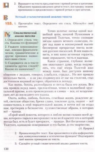2. Выпишите из текста предложения с прямой речью и цитатами.
Объясните правила введения цитат в текст, постановку знаков
препинания в предложениях с прямой речью и при цитатах.
1. Прочитайте текст. Определите его стиль. Обоснуйте своё
мнение.
Точно золотые звенья одной вол-
шебной цепи, начатой Пушкиным и
венчанной Толстым, точно сияющие
звёзды одного вечного созвездия, го-
рят над нами в неизмеримой высоте
бессмертия прекрасные имена вели-
ких русских писателей. В них наша со-
весть, в них наша истинная гордость,
наше оправдание, честь и надежда.
Какое странное, глубокое волне-
ние охватывает душу, когда подума-
ешь, что ещё вчера Толстой жил
между нами, был доступен живому
общению с людьми, говорил, улыбался, страдал... Но вот прошло
несколько часов, —и он уже отодвинулся от нас на столетия, стал
достоянием мировой истории, обратился в легенду.
Как полна, богата, разнообразна и светла была его жизнь. Вся
она прошла перед нами, преломлённая, точно в волшебной хрус-
тальной призме, в его произведениях и словах —вся, от младенче-
ских лет до последнего его вздоха.
Охота, война, любовь, болезнь, семейная жизнь, рождение де-
тей, светское общество, бремя славы, томление духа, подвиг —всё
совместилось в этой поразительной жизни, и почти всё он отдал
нам, претворив в бесконечно художественные образы, в которых
всё —правда.
«Герой моей повести, которого я люблю всеми силами моей ду-
ши, которого старался воспроизвести во всей красоте его и который
всегда был, есть и будет прекрасен, —правда». Вот бесценные слова
Толстого, одинаково измеряющие и его бытие, и его творчество.
(А. Куприн)
2. Проанализируйте текст. Как проявляются в нём информатив-
ная, коммуникативная и эстетическая функции? Подтвердите
своё мнение примерами из текста.
3. Сделайте устный стилистический анализ данного текста.
130
 