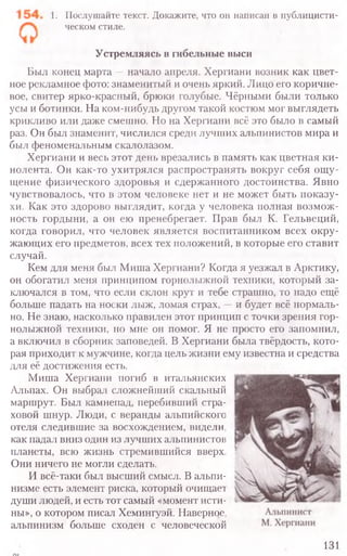 1. Послушайте текст. Докажите, что он написан в публицисти­
ческом стиле.
Устремляясь в гибельные выси
Был конец марта —начало апреля. Хергиани возник как цвет-
ное рекламное фото: знаменитый и очень яркий. Лицо его коричне-
вое, свитер ярко-красный, брюки голубые. Чёрными были только
усы и ботинки. На ком-нибудь другом такой костюм мог выглядеть
крикливо или даже смешно. Но на Хергиани всё это было в самый
раз. Он был знаменит, числился среди лучших альпинистов мира и
был феноменальным скалолазом.
Хергиани и весь этот день врезались в память как цветная ки-
нолента. Он как-то ухитрялся распространять вокруг себя ощу-
щение физического здоровья и сдержанного достоинства. Явно
чувствовалось, что в этом человеке нет и не может быть показу-
хи. Как это здорово выглядит, когда у человека полная возмож-
ность гордыни, а он ею пренебрегает. Прав был К. Гельвеций,
когда говорил, что человек является воспитанником всех окру-
жающих его предметов, всех тех положений, в которые его ставит
случай.
Кем для меня был Миша Хергиани? Когда я уезжал в Арктику,
он обогатил меня принципом горнолыжной техники, который за-
ключался в том, что если склон крут и тебе страшно, то надо ещё
больше падать на носки лыж, ломая страх, —и будет всё нормаль-
но. Не знаю, насколько правилен этот принцип с точки зрения гор-
нолыжной техники, но мне он помог. Я не просто его запомнил,
а включил в сборник заповедей. В Хергиани была твёрдость, кото-
рая приходит к мужчине, когда цель жизни ему известна и средства
для её достижения есть.
Миша Хергиани погиб в итальянских
Альпах. Он выбрал сложнейший скальный
маршрут. Был камнепад, перебивший стра-
ховой шнур. Люди, с веранды альпийского
отеля следившие за восхождением, видели,
как падал вниз один из лучших альпинистов
планеты, всю жизнь стремившийся вверх.
Они ничего не могли сделать.
И всё-таки был высший смысл. В альпи-
низме есть элемент риска, который очищает
души людей, и есть тот самый «момент исти-
ны», о котором писал Хемингуэй. Наверное,
альпинизм больше сходен с человеческой
131
 