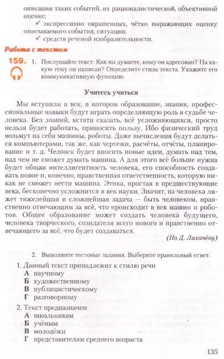 описании таких событий, их рационалистической, объективной
оценке;
1. Послушайте текст. Как вы думаете, кому он адресован? На ка-
кую тему он написан? Определите стиль текста. Укажите его
коммуникативную функцию.
Учитесь учиться
Мы вступили в век, в котором образование, знания, профес-
сиональные навыки будут играть определяющую роль в судьбе че-
ловека. Без знаний, кстати сказать, всё усложняющихся, просто
нельзя будет работать, приносить пользу. Ибо физический труд
возьмут на себя машины, роботы. Даже вычисления будут делать-
ся компьютерами, так же, как чертежи, расчёты, отчёты, планиро-
вание и т. д. Человек будет вносить новые идеи, думать над тем,
над чем не сможет думать машина. А для этого всё больше нужна
будет общая интеллигентность человека, его способность созда-
вать новое и, конечно, нравственная ответственность, которую ни-
как не сможет нести машина. Этика, простая в предшествующие
века, бесконечно усложнится в век науки. Значит, на человека ля-
жет тяжелейшая и сложнейшая задача — быть человеком, нрав-
ственно отвечающим за всё, что происходит в век машин и робо-
тов. Общее образование может создать человека будущего,
человека творческого, созидателя всего нового и нравственно от-
вечающего за всё, что будет создаваться.
(По Д. Лихачёву)
2. Выполните тестовые задания. Выберите правильный ответ.
1. Данный текст принадлежит к стилю речи
А научному
Б художественному
В публицистическому
Г разговорному
2. Текст предназначен
А школьникам
Б учёным
В молодёжи
Г представителям среднего возраста
135
экспрессивно окрашенных, чётко выражающих оценку
описываемого события, ситуации;
средств речевой изобразительности.
 