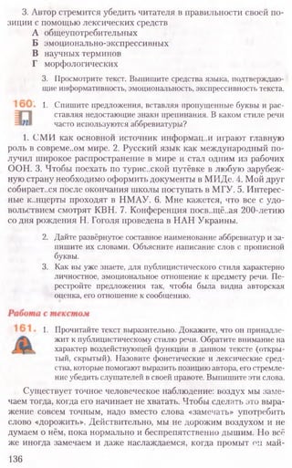 3. Автор стремится убедить читателя в правильности своей по-
зиции с помощью лексических средств
А общеупотребительных
Б эмоционально-экспрессивных
В научных терминов
Г морфологических
3. Просмотрите текст. Выпишите средства языка, подтверждаю-
щие информативность, эмоциональность, экспрессивность текста.
1. Спишите предложения, вставляя пропущенные буквы и рас-
ставляя недостающие знаки препинания. В каком стиле речи
часто используются аббревиатуры?
1. СМИ как основной источник информац..и играют главную
роль в совреме..ом мире. 2. Русский язык как международный по-
лучил широкое распространение в мире и стал одним из рабочих
ООН. 3. Чтобы поехать по турис.хкой путёвке в любую зарубеж-
ную страну необходимо оформить документы в МИДе. 4. Мой друг
собирает..ся после окончания школы поступать в МГУ. 5. Интерес-
ные к..нцерты проходят в НМАУ. 6. Мне кажется, что все с удо-
вольствием смотрят КВН. 7. Конференция посв..щё..ая 200-летию
со дня рождения Н. Гоголя проведена в НАН Украины.
2. Дайте развёрнутое составное наименование аббревиатур и за-
пишите их словами. Объясните написание слов с прописной
буквы.
3. Как вы уже знаете, для публицистического стиля характерно
личностное, эмоциональное отношение к предмету речи. Пе-
рестройте предложения так, чтобы была видна авторская
оценка, его отношение к сообщению.
1. Прочитайте текст выразительно. Докажите, что он принадле-
жит к публицистическому стилю речи. Обратите внимание на
характер воздействующей функции в данном тексте (откры-
тый, скрытый). Назовите фонетические и лексические сред-
ства, которые помогают выразить позицию автора, его стремле-
ние убедить слушателей в своей правоте. Выпишите эти слова.
Существует точное человеческое наблюдение: воздух мы заме-
чаем тогда, когда его начинает не хватать. Чтобы сделать это выра-
жение совсем точным, надо вместо слова «замечать» употребить
слово «дорожить». Действительно, мы не дорожим воздухом и не
думаем о нём, пока нормально и беспрепятственно дышим. Но всё
же иногда замечаем и даже наслаждаемся, когда промыт он май-
136
 